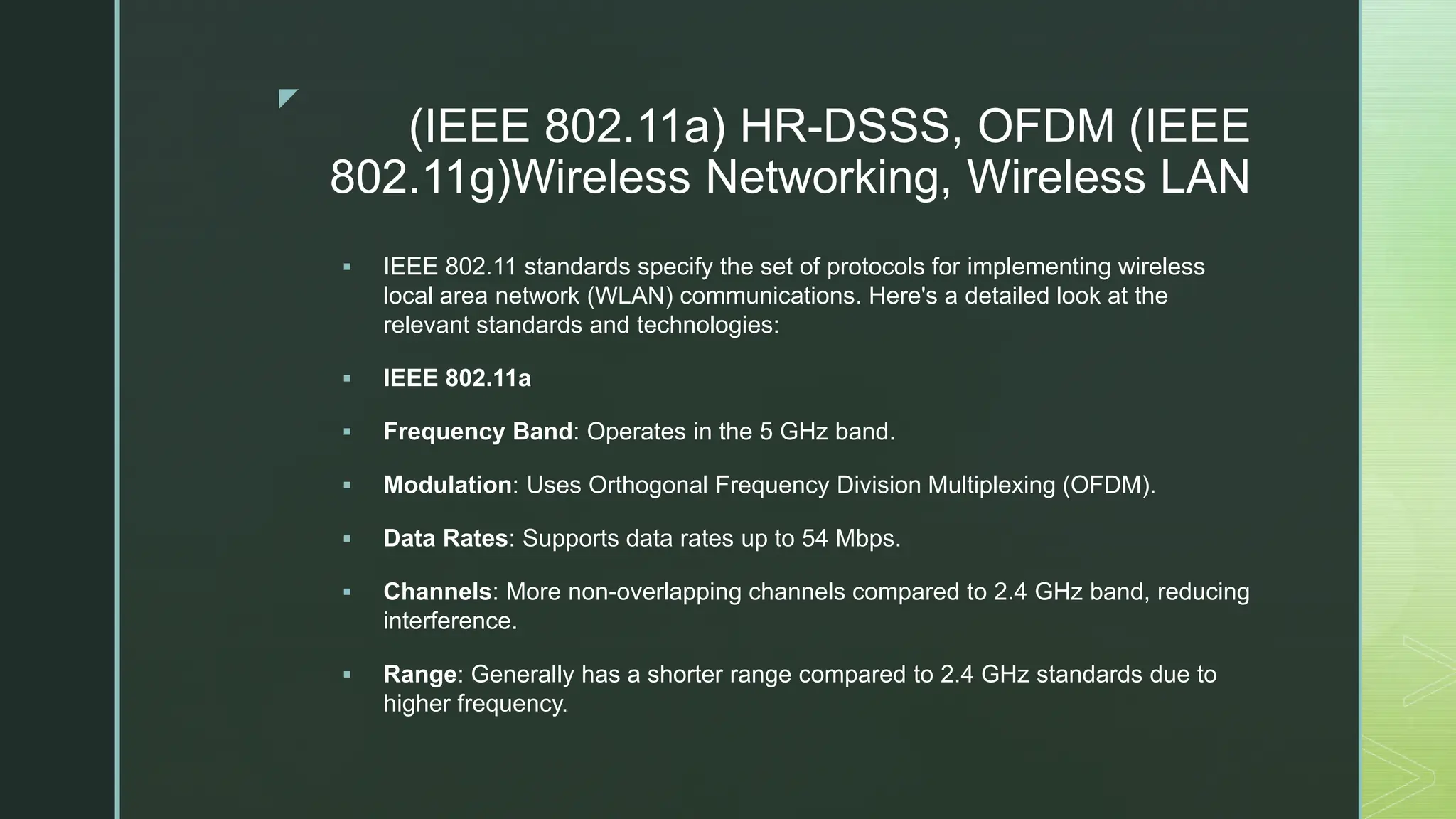 z
(IEEE 802.11a) HR-DSSS, OFDM (IEEE
802.11g)Wireless Networking, Wireless LAN
 IEEE 802.11 standards specify the set of protocols for implementing wireless
local area network (WLAN) communications. Here's a detailed look at the
relevant standards and technologies:
 IEEE 802.11a
 Frequency Band: Operates in the 5 GHz band.
 Modulation: Uses Orthogonal Frequency Division Multiplexing (OFDM).
 Data Rates: Supports data rates up to 54 Mbps.
 Channels: More non-overlapping channels compared to 2.4 GHz band, reducing
interference.
 Range: Generally has a shorter range compared to 2.4 GHz standards due to
higher frequency.
 