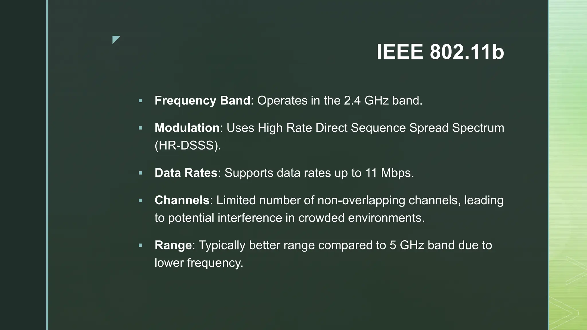 z
IEEE 802.11b
 Frequency Band: Operates in the 2.4 GHz band.
 Modulation: Uses High Rate Direct Sequence Spread Spectrum
(HR-DSSS).
 Data Rates: Supports data rates up to 11 Mbps.
 Channels: Limited number of non-overlapping channels, leading
to potential interference in crowded environments.
 Range: Typically better range compared to 5 GHz band due to
lower frequency.
 