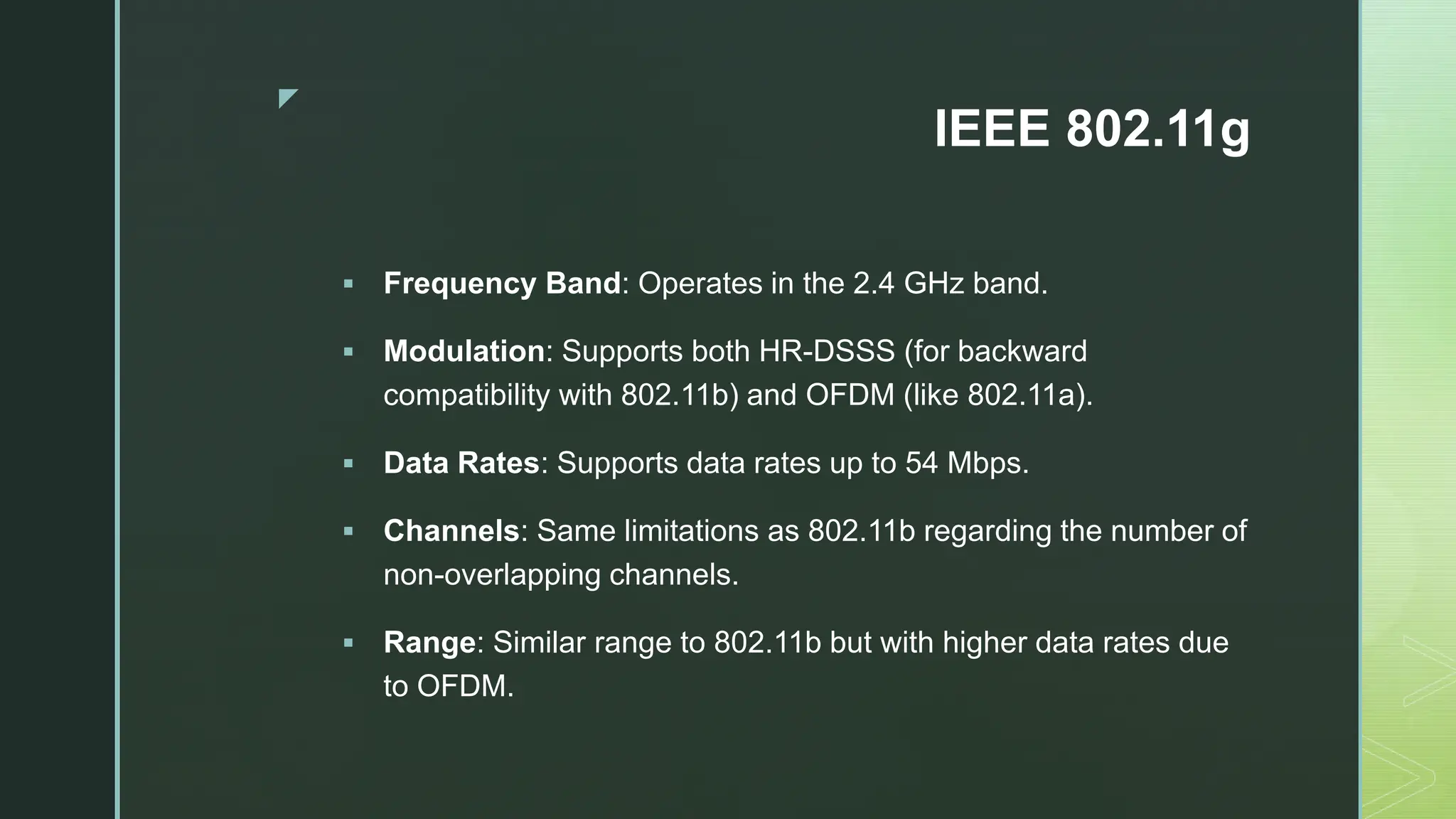 z
IEEE 802.11g
 Frequency Band: Operates in the 2.4 GHz band.
 Modulation: Supports both HR-DSSS (for backward
compatibility with 802.11b) and OFDM (like 802.11a).
 Data Rates: Supports data rates up to 54 Mbps.
 Channels: Same limitations as 802.11b regarding the number of
non-overlapping channels.
 Range: Similar range to 802.11b but with higher data rates due
to OFDM.
 