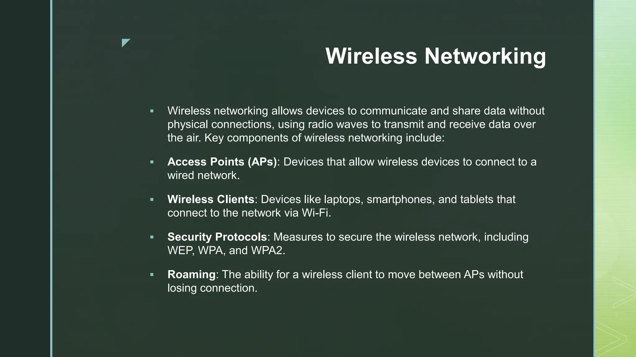 z
Wireless Networking
 Wireless networking allows devices to communicate and share data without
physical connections, using radio waves to transmit and receive data over
the air. Key components of wireless networking include:
 Access Points (APs): Devices that allow wireless devices to connect to a
wired network.
 Wireless Clients: Devices like laptops, smartphones, and tablets that
connect to the network via Wi-Fi.
 Security Protocols: Measures to secure the wireless network, including
WEP, WPA, and WPA2.
 Roaming: The ability for a wireless client to move between APs without
losing connection.
 