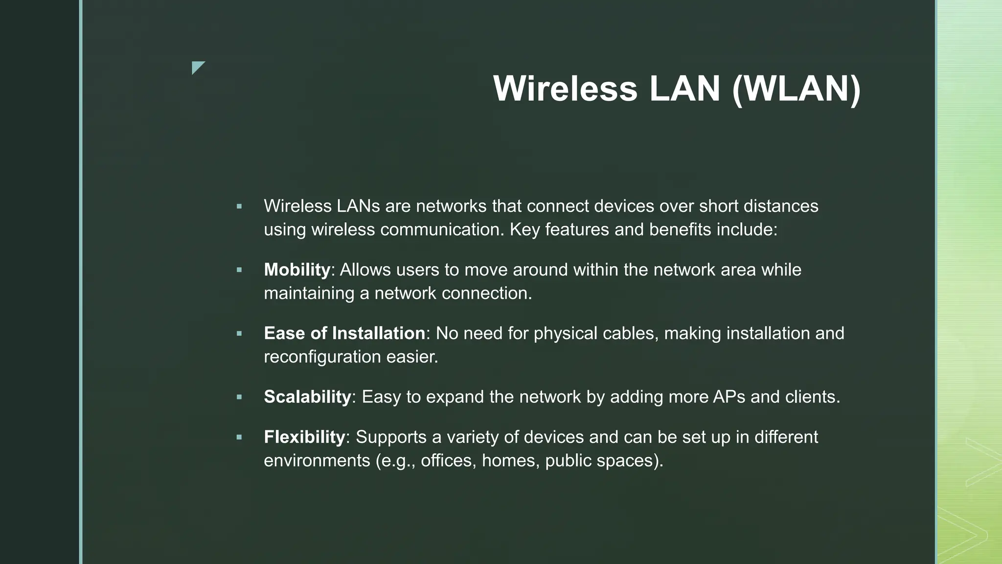 z
Wireless LAN (WLAN)
 Wireless LANs are networks that connect devices over short distances
using wireless communication. Key features and benefits include:
 Mobility: Allows users to move around within the network area while
maintaining a network connection.
 Ease of Installation: No need for physical cables, making installation and
reconfiguration easier.
 Scalability: Easy to expand the network by adding more APs and clients.
 Flexibility: Supports a variety of devices and can be set up in different
environments (e.g., offices, homes, public spaces).
 