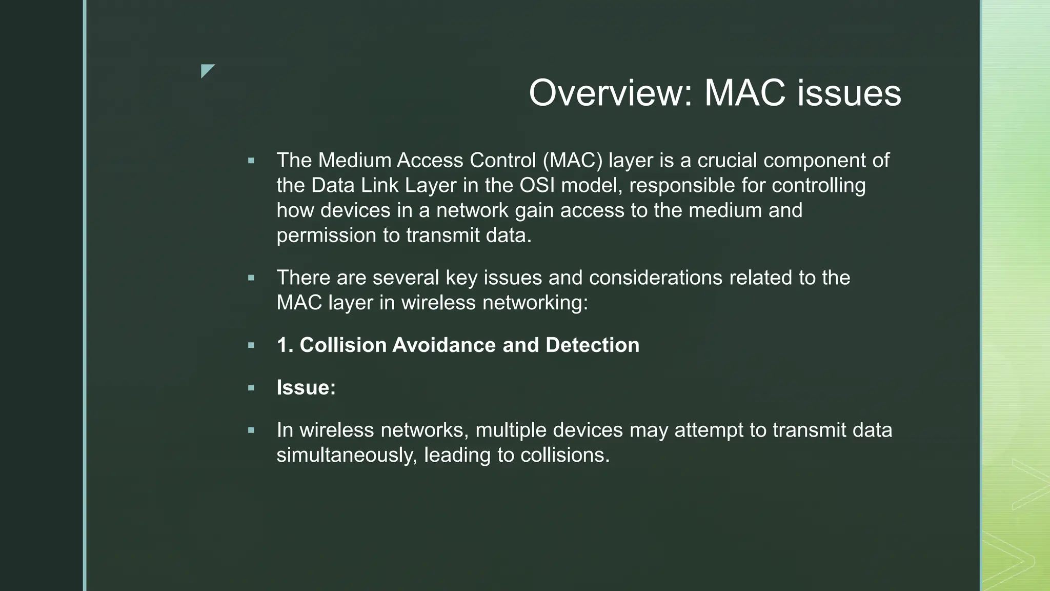z
Overview: MAC issues
 The Medium Access Control (MAC) layer is a crucial component of
the Data Link Layer in the OSI model, responsible for controlling
how devices in a network gain access to the medium and
permission to transmit data.
 There are several key issues and considerations related to the
MAC layer in wireless networking:
 1. Collision Avoidance and Detection
 Issue:
 In wireless networks, multiple devices may attempt to transmit data
simultaneously, leading to collisions.
 