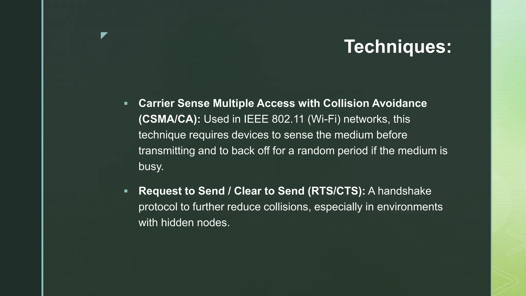 z
Techniques:
 Carrier Sense Multiple Access with Collision Avoidance
(CSMA/CA): Used in IEEE 802.11 (Wi-Fi) networks, this
technique requires devices to sense the medium before
transmitting and to back off for a random period if the medium is
busy.
 Request to Send / Clear to Send (RTS/CTS): A handshake
protocol to further reduce collisions, especially in environments
with hidden nodes.
 