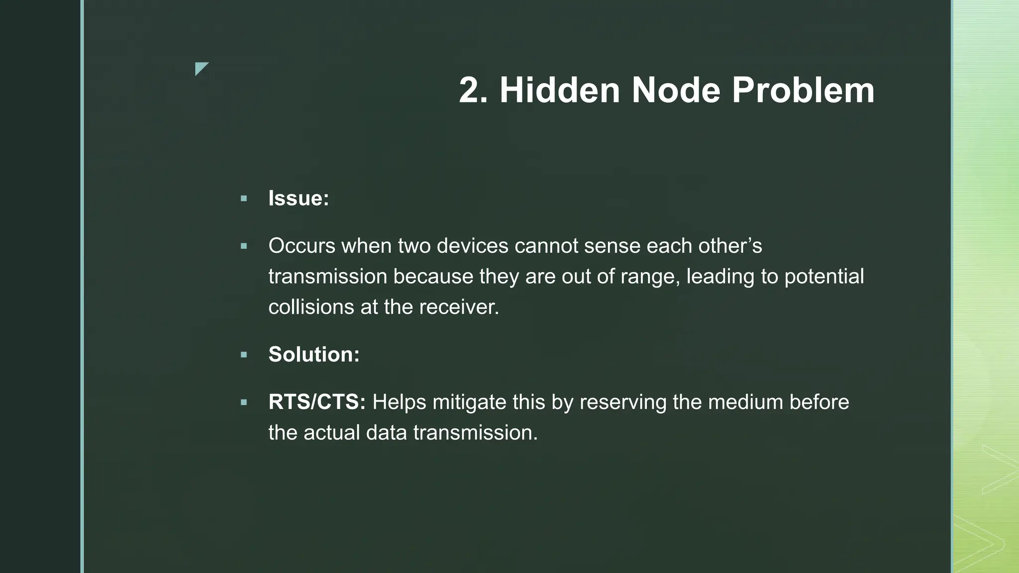 z
2. Hidden Node Problem
 Issue:
 Occurs when two devices cannot sense each other’s
transmission because they are out of range, leading to potential
collisions at the receiver.
 Solution:
 RTS/CTS: Helps mitigate this by reserving the medium before
the actual data transmission.
 