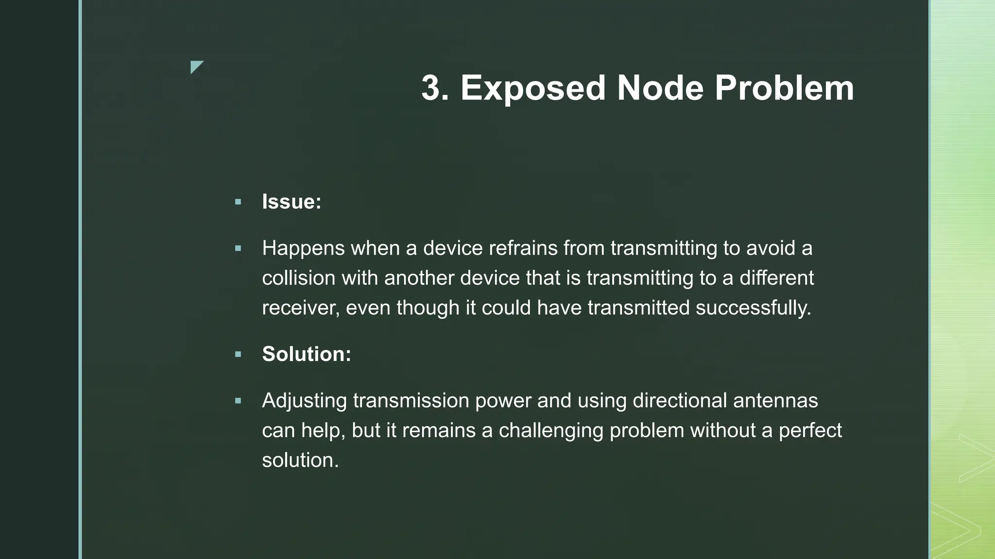 z
3. Exposed Node Problem
 Issue:
 Happens when a device refrains from transmitting to avoid a
collision with another device that is transmitting to a different
receiver, even though it could have transmitted successfully.
 Solution:
 Adjusting transmission power and using directional antennas
can help, but it remains a challenging problem without a perfect
solution.
 