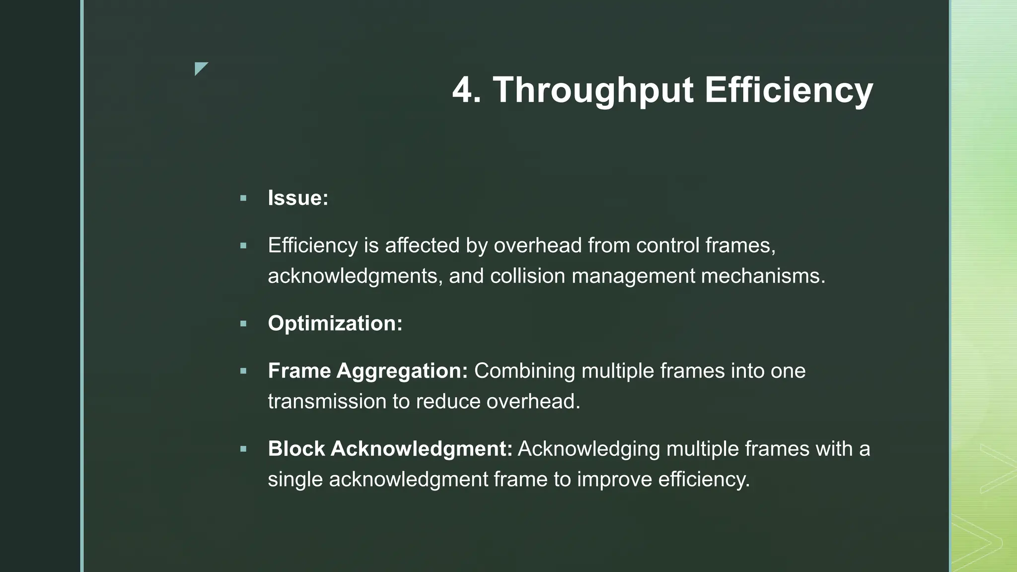 z
4. Throughput Efficiency
 Issue:
 Efficiency is affected by overhead from control frames,
acknowledgments, and collision management mechanisms.
 Optimization:
 Frame Aggregation: Combining multiple frames into one
transmission to reduce overhead.
 Block Acknowledgment: Acknowledging multiple frames with a
single acknowledgment frame to improve efficiency.
 
