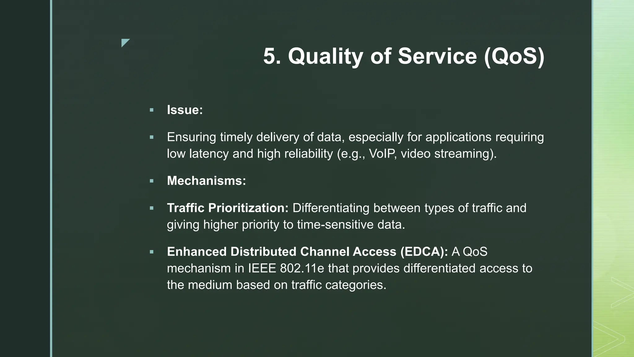 z
5. Quality of Service (QoS)
 Issue:
 Ensuring timely delivery of data, especially for applications requiring
low latency and high reliability (e.g., VoIP, video streaming).
 Mechanisms:
 Traffic Prioritization: Differentiating between types of traffic and
giving higher priority to time-sensitive data.
 Enhanced Distributed Channel Access (EDCA): A QoS
mechanism in IEEE 802.11e that provides differentiated access to
the medium based on traffic categories.
 