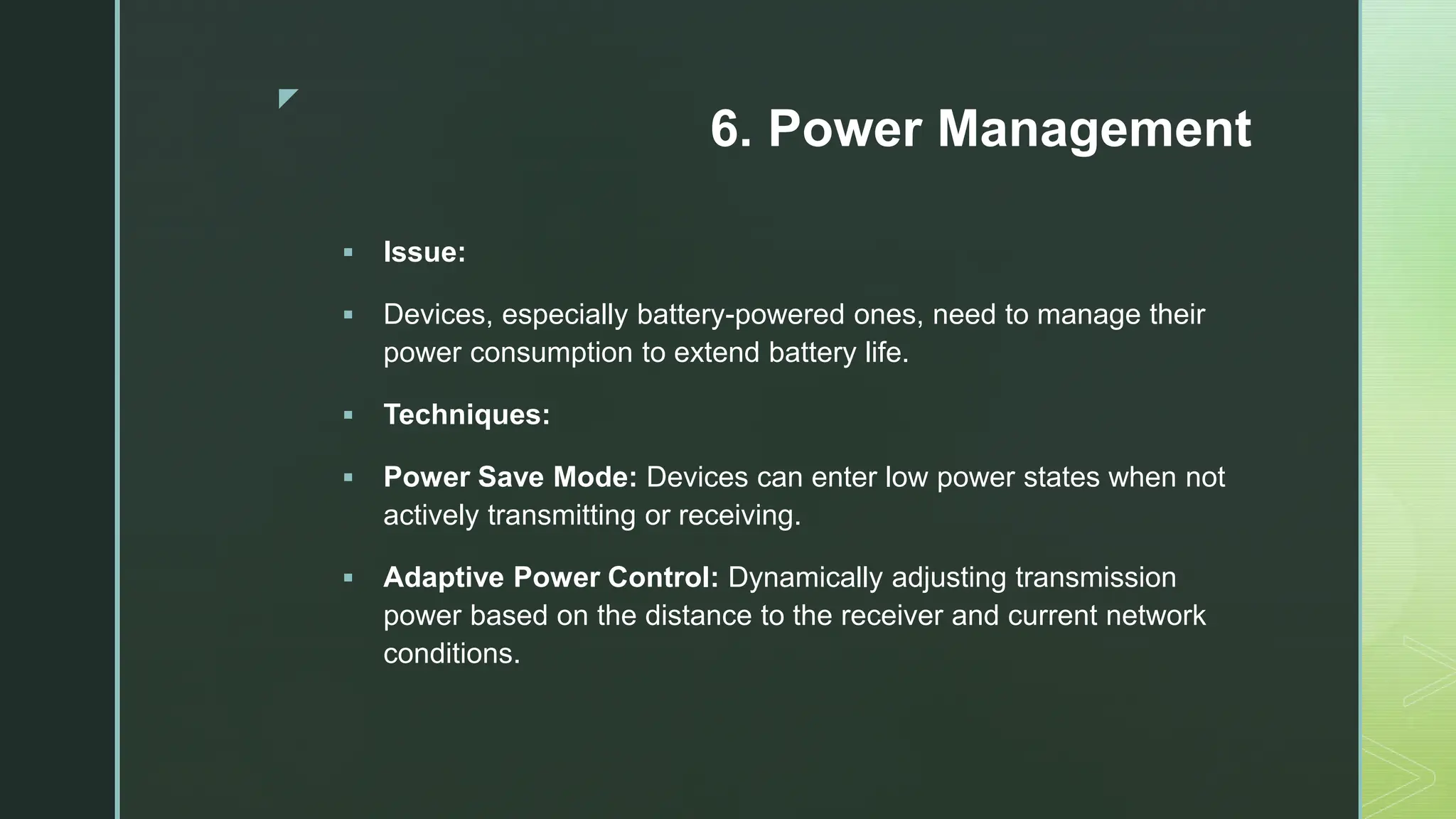 z
6. Power Management
 Issue:
 Devices, especially battery-powered ones, need to manage their
power consumption to extend battery life.
 Techniques:
 Power Save Mode: Devices can enter low power states when not
actively transmitting or receiving.
 Adaptive Power Control: Dynamically adjusting transmission
power based on the distance to the receiver and current network
conditions.
 