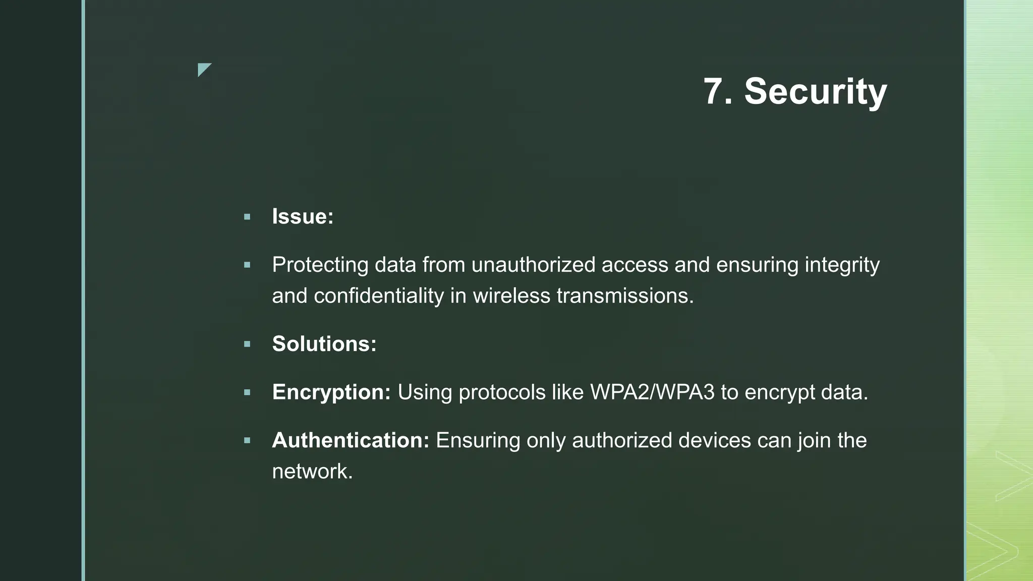 z
7. Security
 Issue:
 Protecting data from unauthorized access and ensuring integrity
and confidentiality in wireless transmissions.
 Solutions:
 Encryption: Using protocols like WPA2/WPA3 to encrypt data.
 Authentication: Ensuring only authorized devices can join the
network.
 