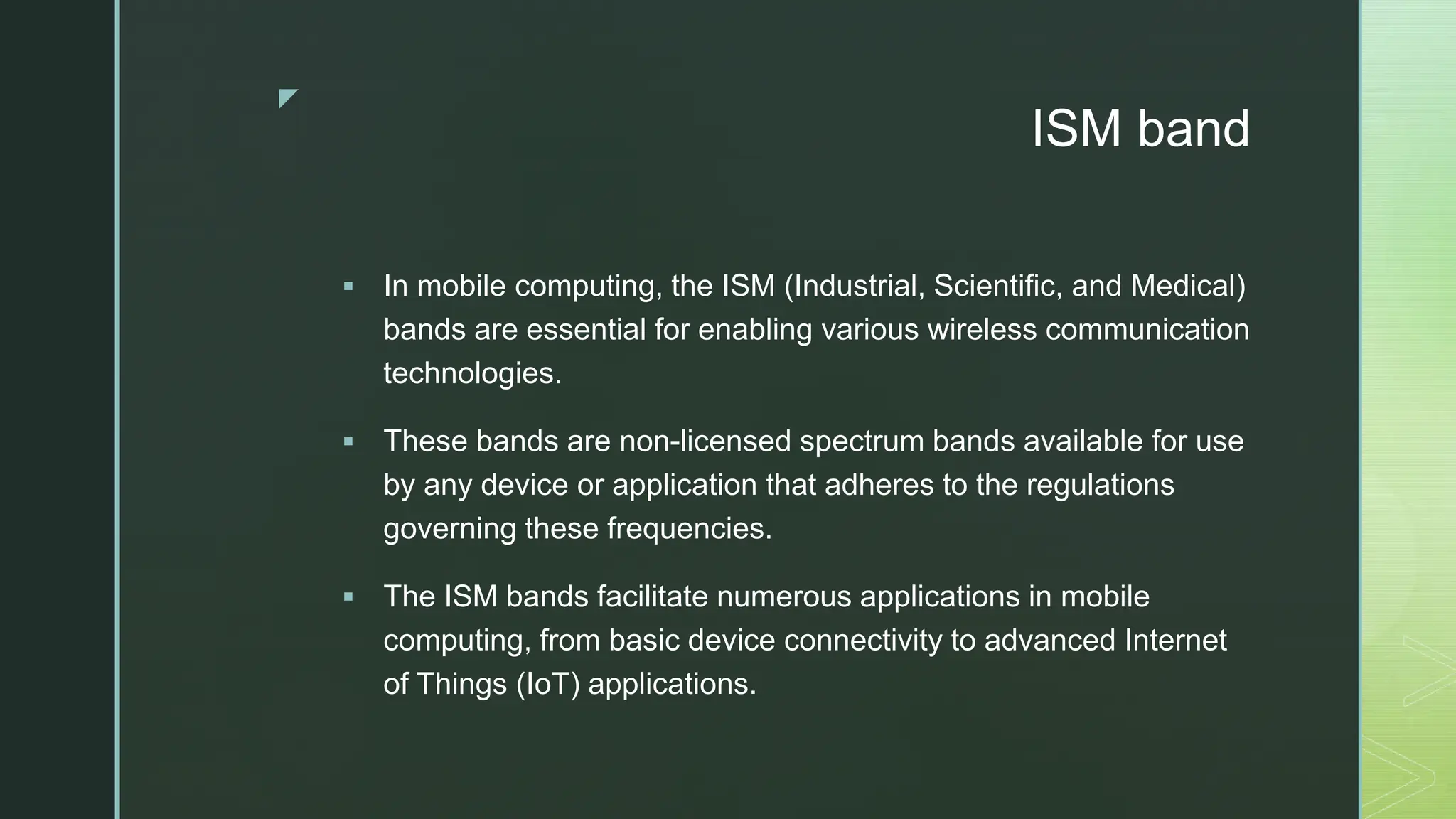 z
ISM band
 In mobile computing, the ISM (Industrial, Scientific, and Medical)
bands are essential for enabling various wireless communication
technologies.
 These bands are non-licensed spectrum bands available for use
by any device or application that adheres to the regulations
governing these frequencies.
 The ISM bands facilitate numerous applications in mobile
computing, from basic device connectivity to advanced Internet
of Things (IoT) applications.
 