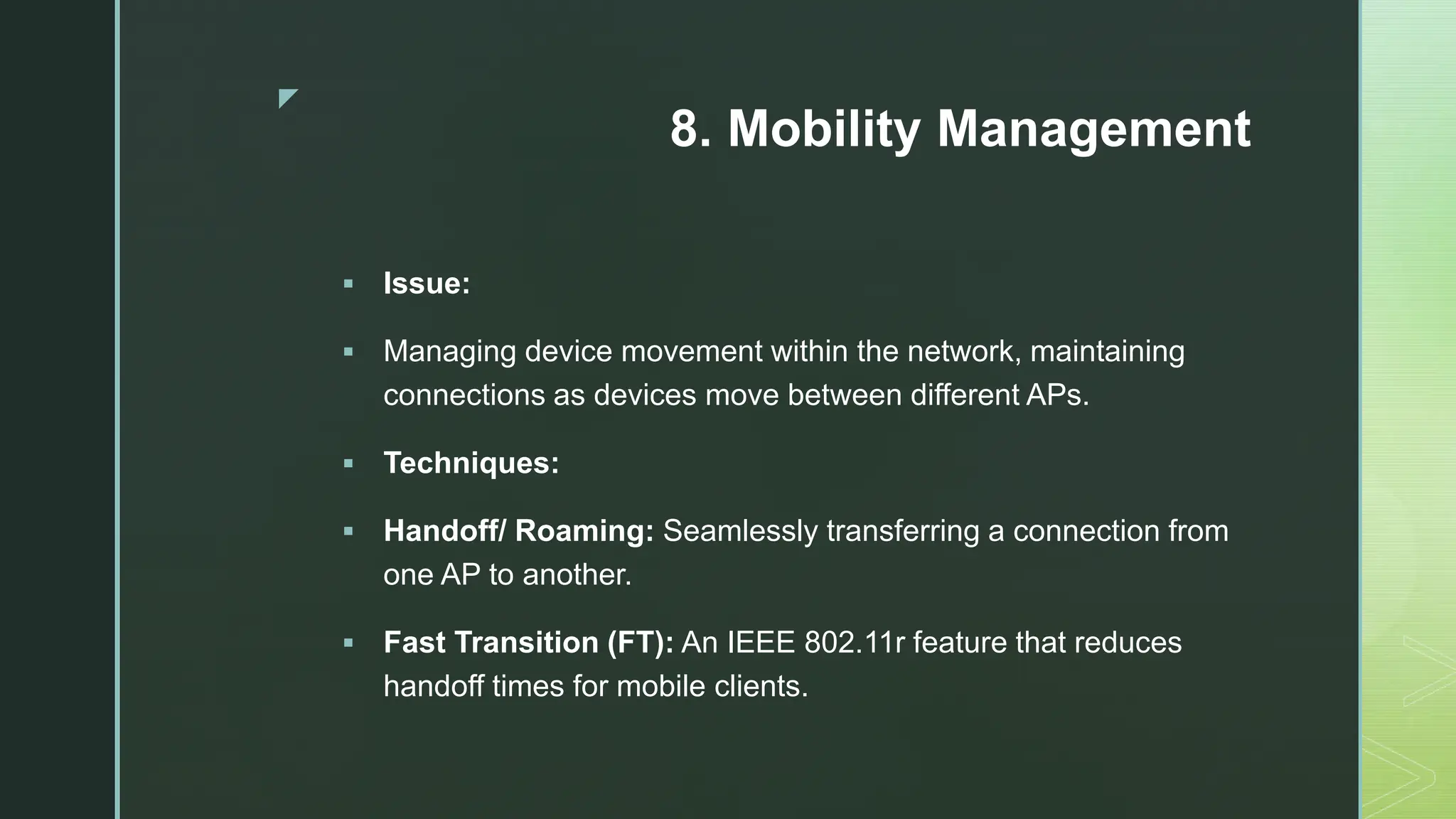 z
8. Mobility Management
 Issue:
 Managing device movement within the network, maintaining
connections as devices move between different APs.
 Techniques:
 Handoff/ Roaming: Seamlessly transferring a connection from
one AP to another.
 Fast Transition (FT): An IEEE 802.11r feature that reduces
handoff times for mobile clients.
 