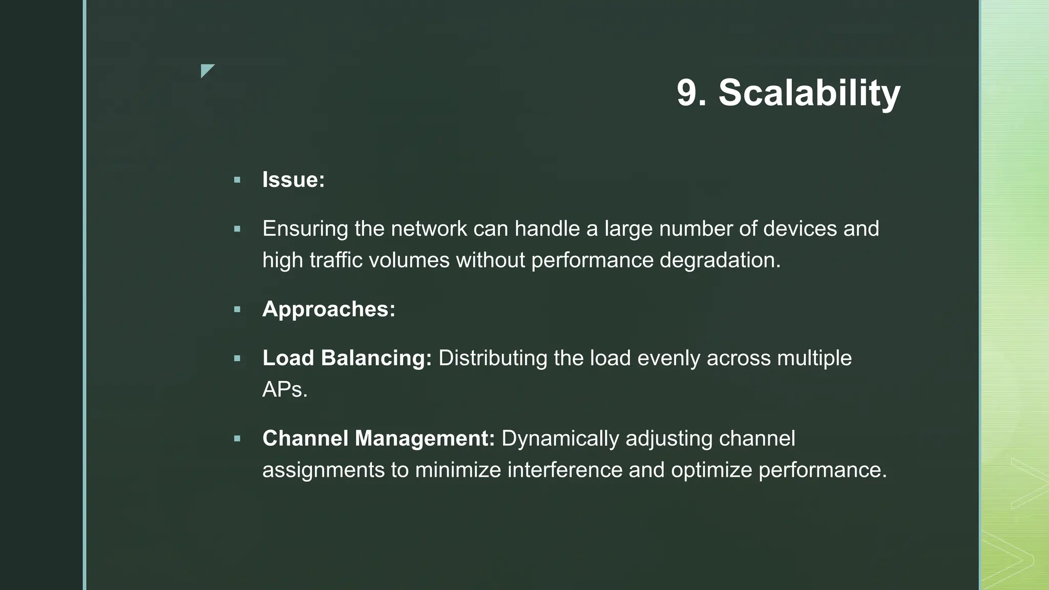 z
9. Scalability
 Issue:
 Ensuring the network can handle a large number of devices and
high traffic volumes without performance degradation.
 Approaches:
 Load Balancing: Distributing the load evenly across multiple
APs.
 Channel Management: Dynamically adjusting channel
assignments to minimize interference and optimize performance.
 