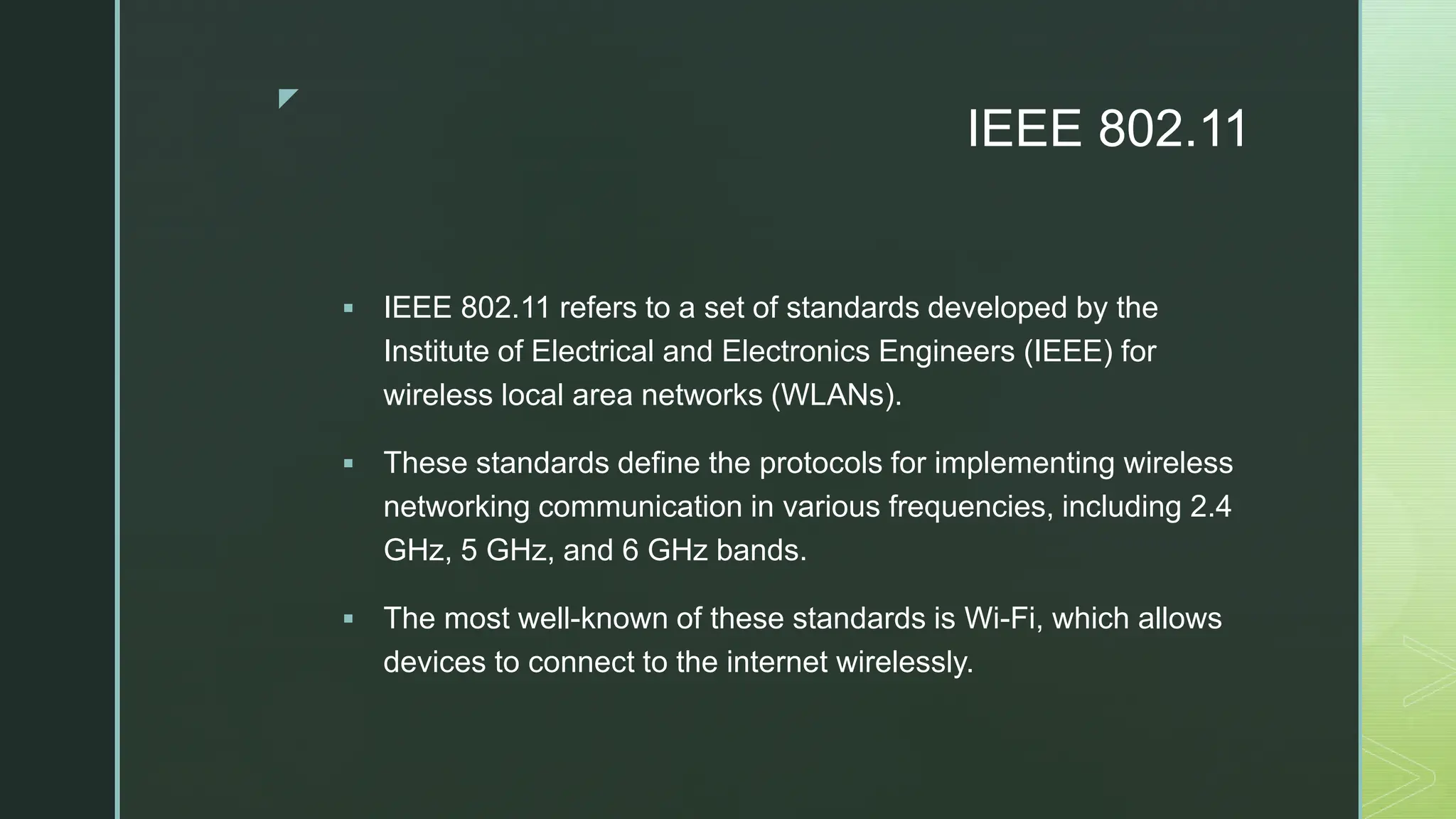 z
IEEE 802.11
 IEEE 802.11 refers to a set of standards developed by the
Institute of Electrical and Electronics Engineers (IEEE) for
wireless local area networks (WLANs).
 These standards define the protocols for implementing wireless
networking communication in various frequencies, including 2.4
GHz, 5 GHz, and 6 GHz bands.
 The most well-known of these standards is Wi-Fi, which allows
devices to connect to the internet wirelessly.
 