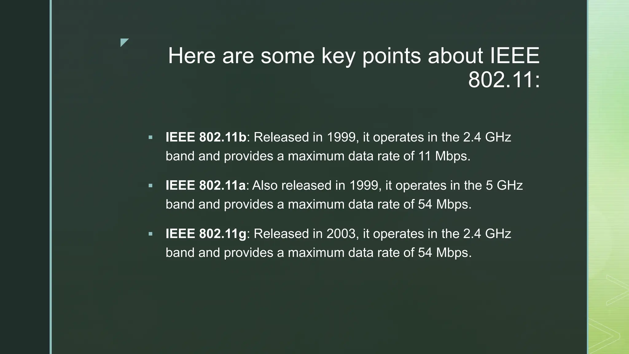 z
Here are some key points about IEEE
802.11:
 IEEE 802.11b: Released in 1999, it operates in the 2.4 GHz
band and provides a maximum data rate of 11 Mbps.
 IEEE 802.11a: Also released in 1999, it operates in the 5 GHz
band and provides a maximum data rate of 54 Mbps.
 IEEE 802.11g: Released in 2003, it operates in the 2.4 GHz
band and provides a maximum data rate of 54 Mbps.
 