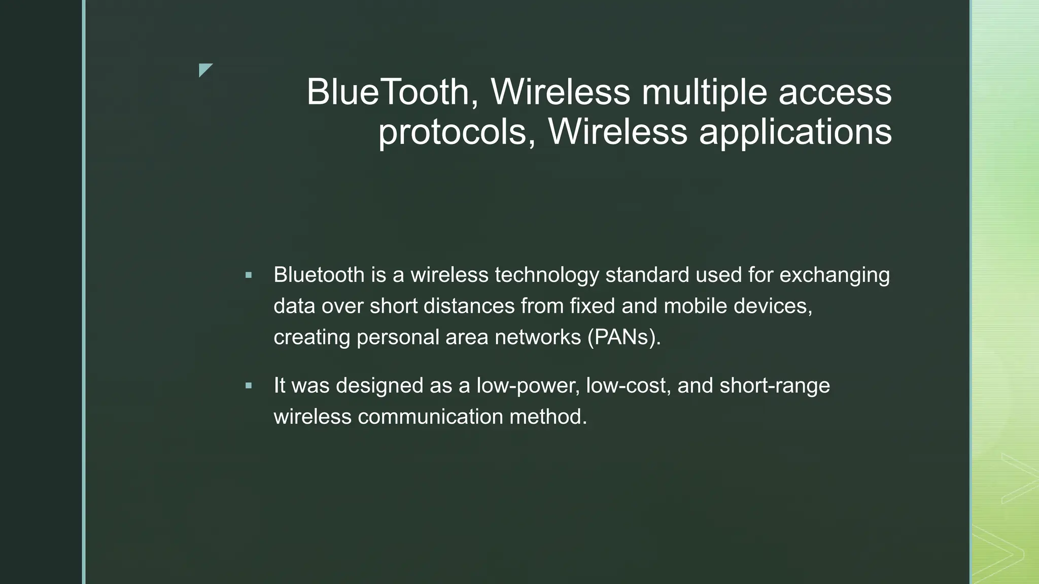 z
BlueTooth, Wireless multiple access
protocols, Wireless applications
 Bluetooth is a wireless technology standard used for exchanging
data over short distances from fixed and mobile devices,
creating personal area networks (PANs).
 It was designed as a low-power, low-cost, and short-range
wireless communication method.
 