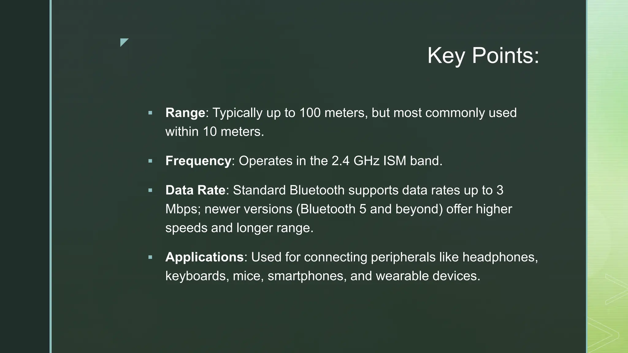 z
Key Points:
 Range: Typically up to 100 meters, but most commonly used
within 10 meters.
 Frequency: Operates in the 2.4 GHz ISM band.
 Data Rate: Standard Bluetooth supports data rates up to 3
Mbps; newer versions (Bluetooth 5 and beyond) offer higher
speeds and longer range.
 Applications: Used for connecting peripherals like headphones,
keyboards, mice, smartphones, and wearable devices.
 