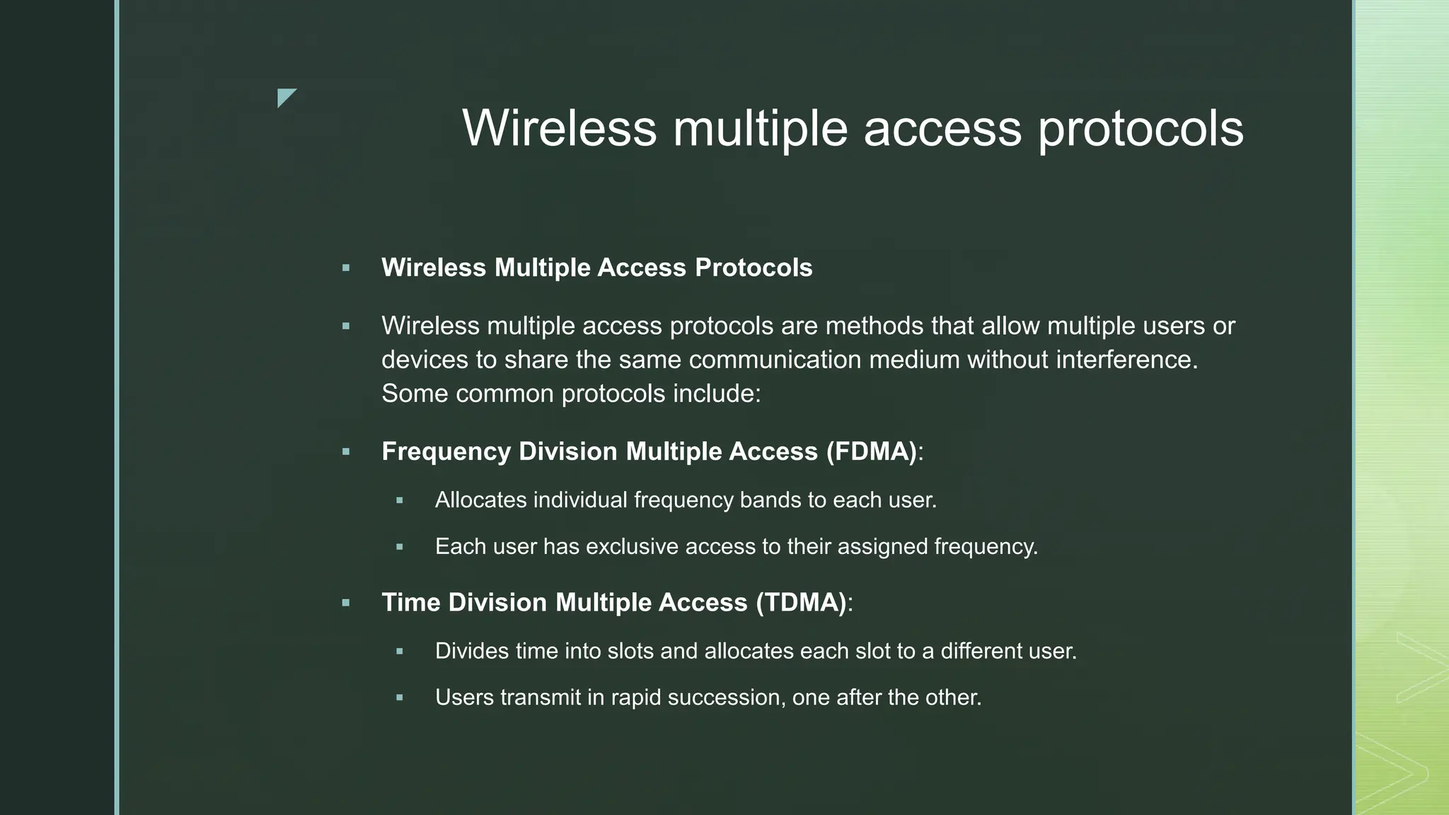z
Wireless multiple access protocols
 Wireless Multiple Access Protocols
 Wireless multiple access protocols are methods that allow multiple users or
devices to share the same communication medium without interference.
Some common protocols include:
 Frequency Division Multiple Access (FDMA):
 Allocates individual frequency bands to each user.
 Each user has exclusive access to their assigned frequency.
 Time Division Multiple Access (TDMA):
 Divides time into slots and allocates each slot to a different user.
 Users transmit in rapid succession, one after the other.
 