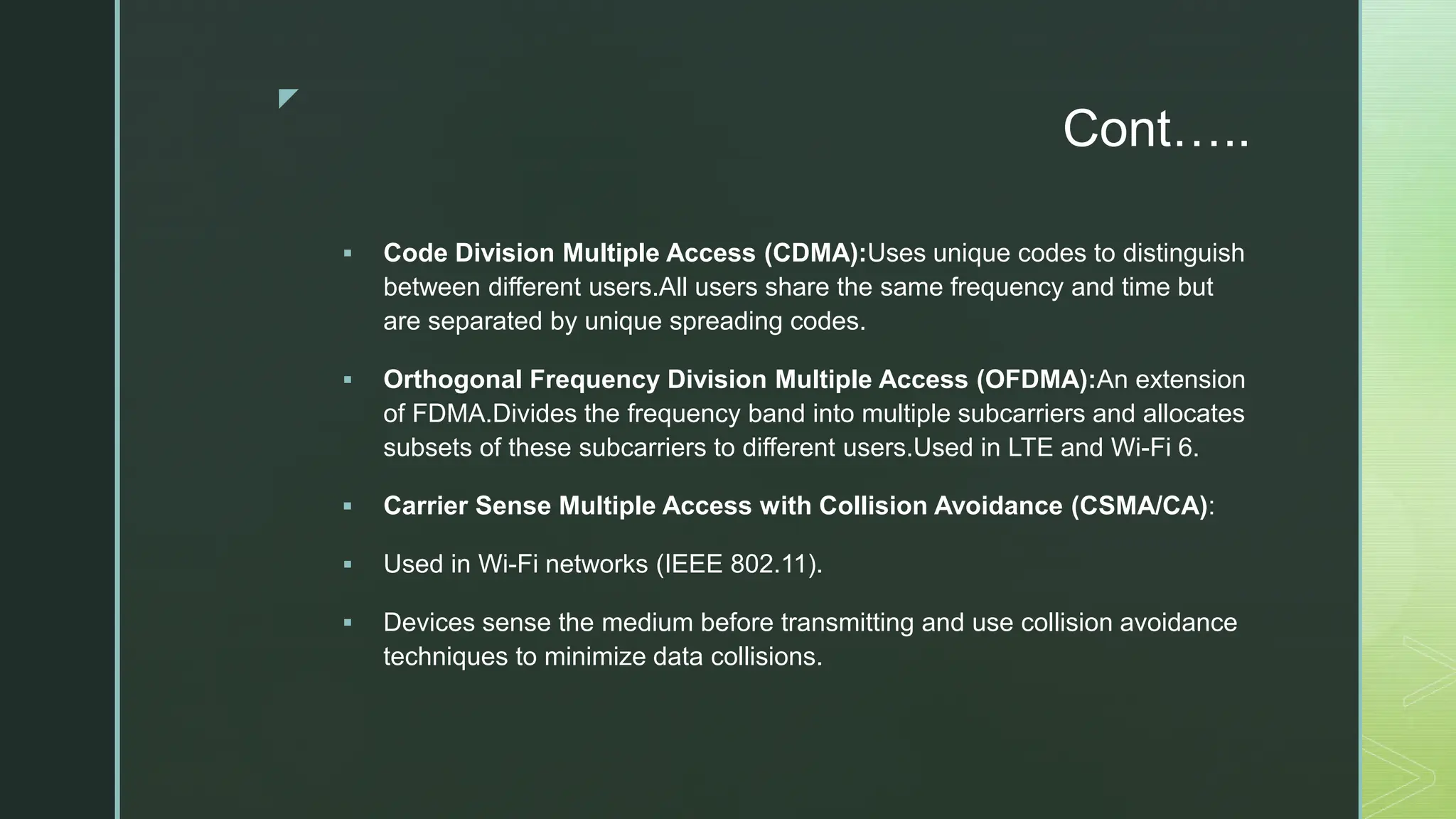 z
Cont…..
 Code Division Multiple Access (CDMA):Uses unique codes to distinguish
between different users.All users share the same frequency and time but
are separated by unique spreading codes.
 Orthogonal Frequency Division Multiple Access (OFDMA):An extension
of FDMA.Divides the frequency band into multiple subcarriers and allocates
subsets of these subcarriers to different users.Used in LTE and Wi-Fi 6.
 Carrier Sense Multiple Access with Collision Avoidance (CSMA/CA):
 Used in Wi-Fi networks (IEEE 802.11).
 Devices sense the medium before transmitting and use collision avoidance
techniques to minimize data collisions.
 