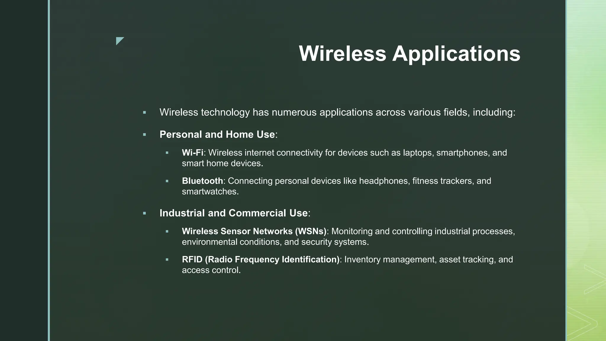 z
Wireless Applications
 Wireless technology has numerous applications across various fields, including:
 Personal and Home Use:
 Wi-Fi: Wireless internet connectivity for devices such as laptops, smartphones, and
smart home devices.
 Bluetooth: Connecting personal devices like headphones, fitness trackers, and
smartwatches.
 Industrial and Commercial Use:
 Wireless Sensor Networks (WSNs): Monitoring and controlling industrial processes,
environmental conditions, and security systems.
 RFID (Radio Frequency Identification): Inventory management, asset tracking, and
access control.
 