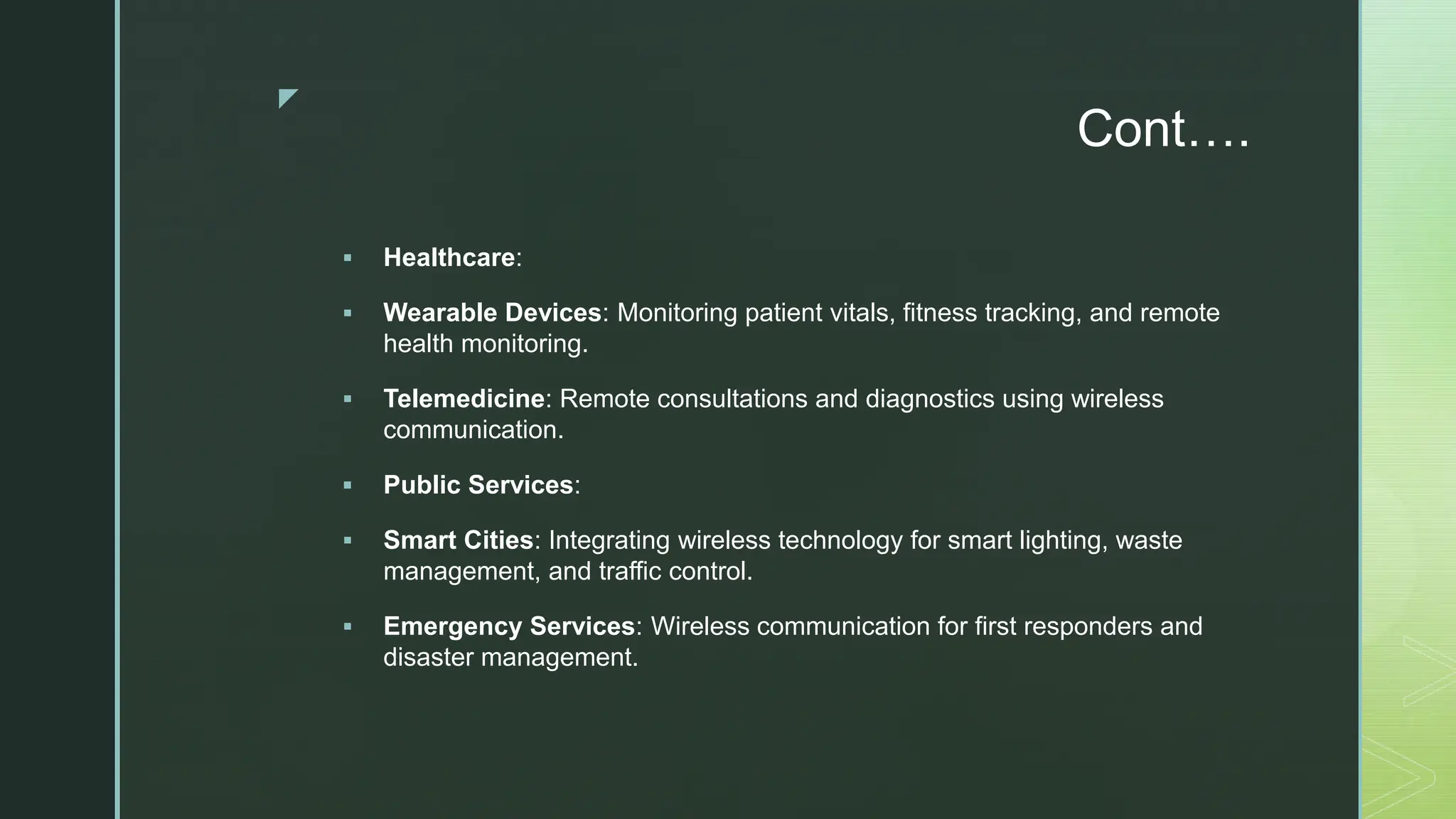 z
Cont….
 Healthcare:
 Wearable Devices: Monitoring patient vitals, fitness tracking, and remote
health monitoring.
 Telemedicine: Remote consultations and diagnostics using wireless
communication.
 Public Services:
 Smart Cities: Integrating wireless technology for smart lighting, waste
management, and traffic control.
 Emergency Services: Wireless communication for first responders and
disaster management.
 