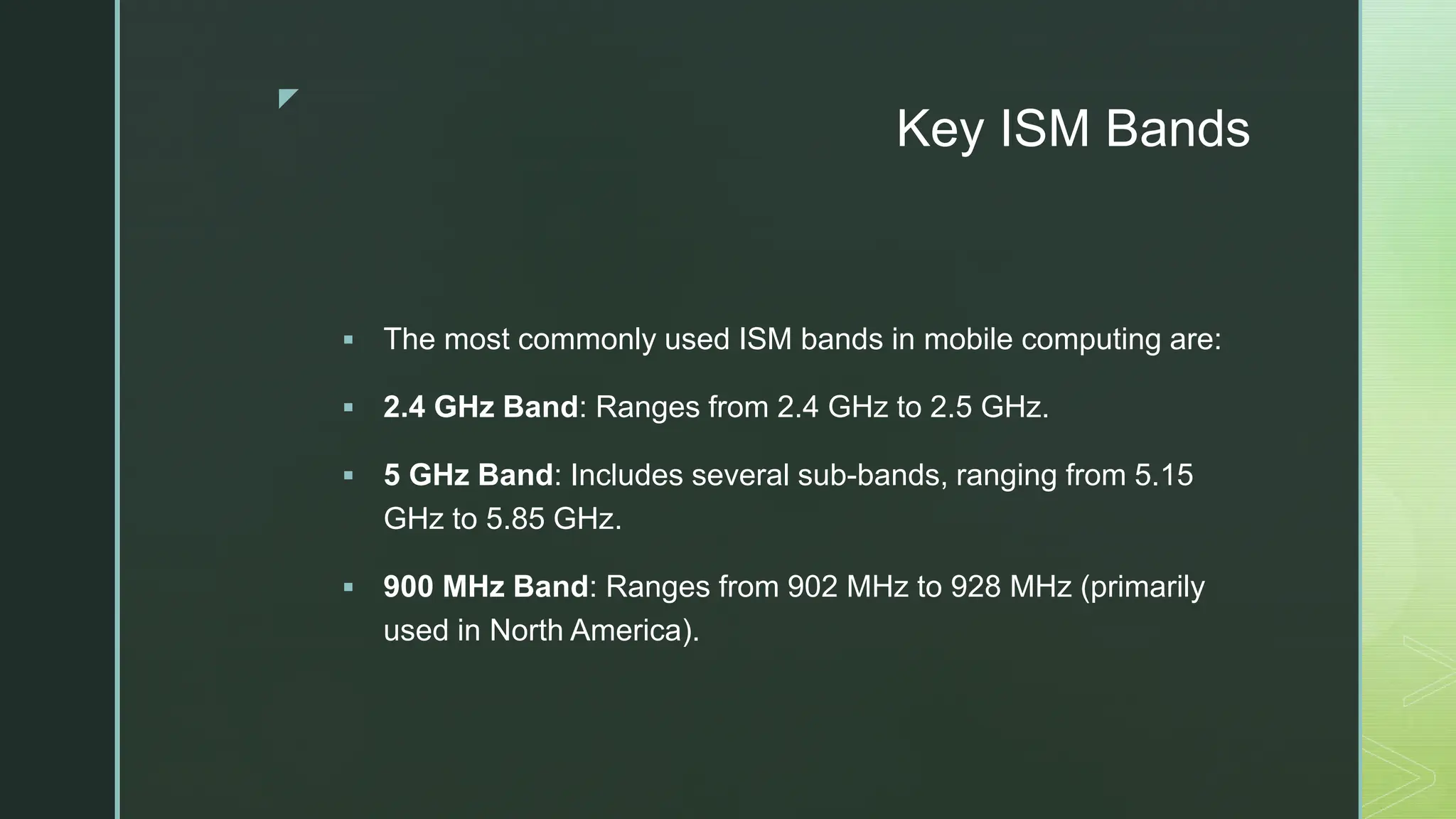 z
Key ISM Bands
 The most commonly used ISM bands in mobile computing are:
 2.4 GHz Band: Ranges from 2.4 GHz to 2.5 GHz.
 5 GHz Band: Includes several sub-bands, ranging from 5.15
GHz to 5.85 GHz.
 900 MHz Band: Ranges from 902 MHz to 928 MHz (primarily
used in North America).
 