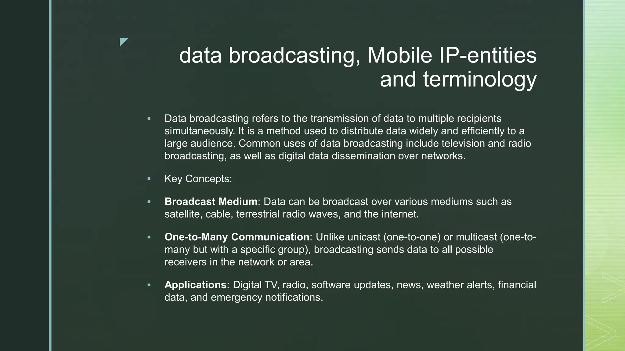 z
data broadcasting, Mobile IP-entities
and terminology
 Data broadcasting refers to the transmission of data to multiple recipients
simultaneously. It is a method used to distribute data widely and efficiently to a
large audience. Common uses of data broadcasting include television and radio
broadcasting, as well as digital data dissemination over networks.
 Key Concepts:
 Broadcast Medium: Data can be broadcast over various mediums such as
satellite, cable, terrestrial radio waves, and the internet.
 One-to-Many Communication: Unlike unicast (one-to-one) or multicast (one-to-
many but with a specific group), broadcasting sends data to all possible
receivers in the network or area.
 Applications: Digital TV, radio, software updates, news, weather alerts, financial
data, and emergency notifications.
 