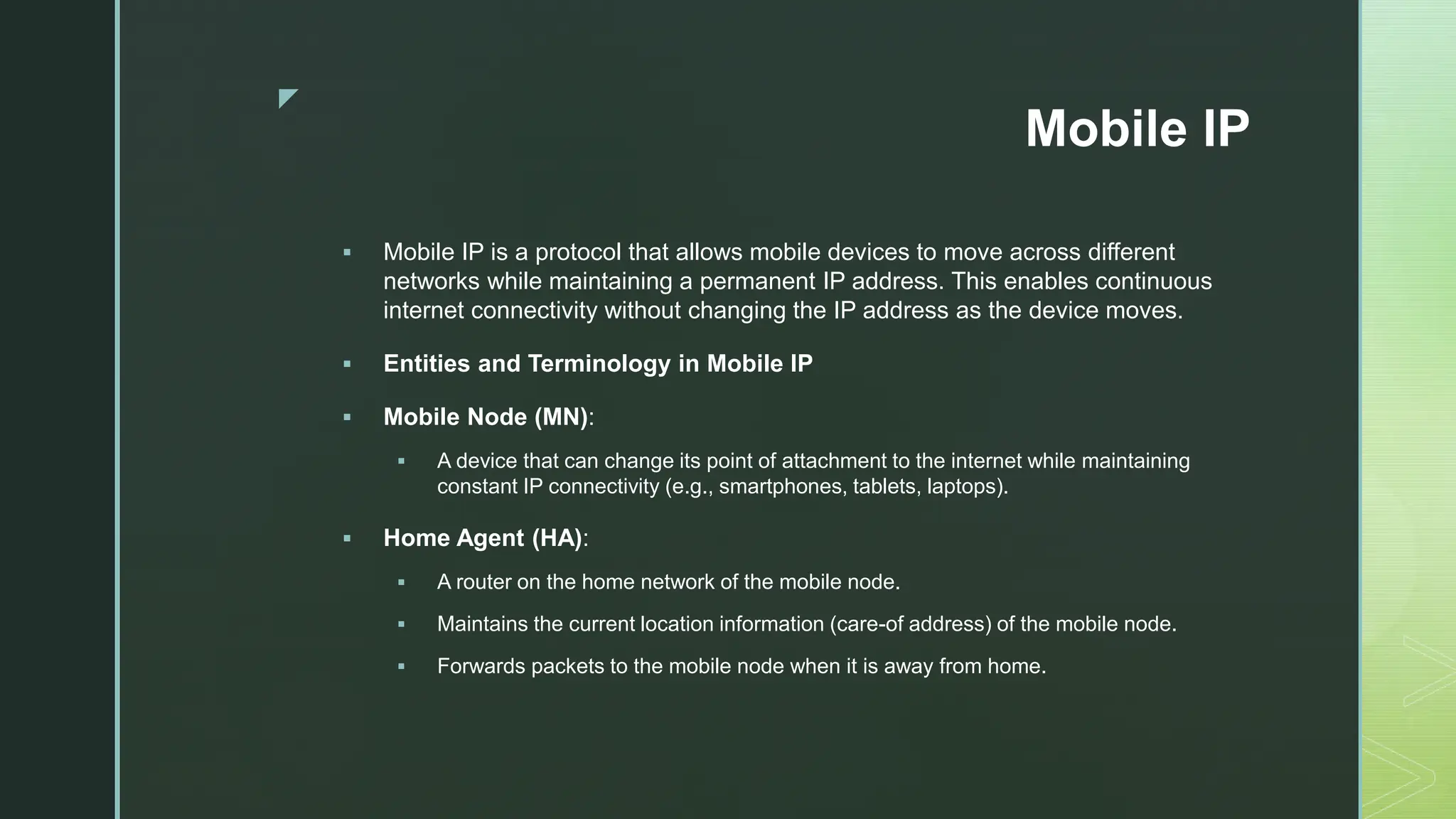 z
Mobile IP
 Mobile IP is a protocol that allows mobile devices to move across different
networks while maintaining a permanent IP address. This enables continuous
internet connectivity without changing the IP address as the device moves.
 Entities and Terminology in Mobile IP
 Mobile Node (MN):
 A device that can change its point of attachment to the internet while maintaining
constant IP connectivity (e.g., smartphones, tablets, laptops).
 Home Agent (HA):
 A router on the home network of the mobile node.
 Maintains the current location information (care-of address) of the mobile node.
 Forwards packets to the mobile node when it is away from home.
 