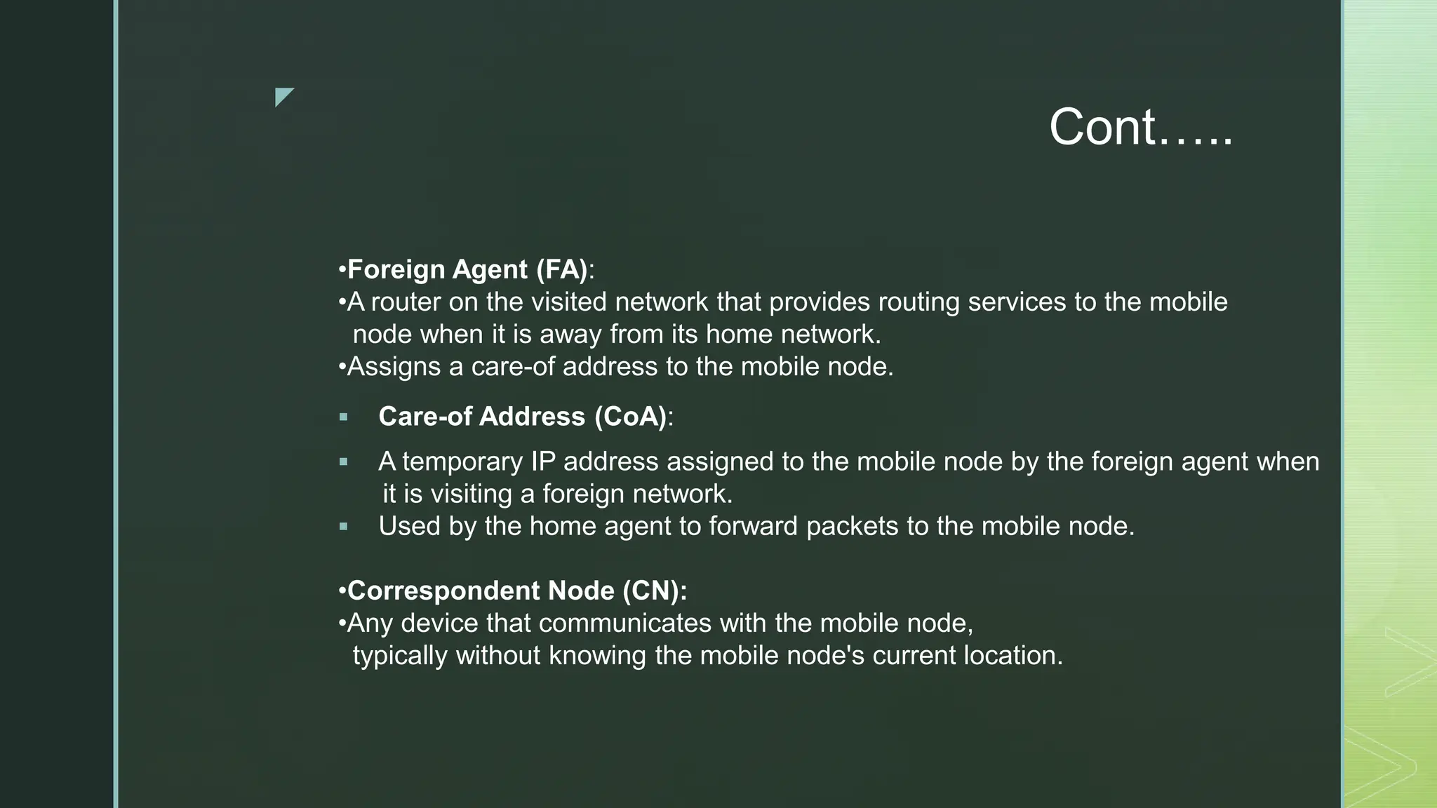 z
Cont…..
•Foreign Agent (FA):
•A router on the visited network that provides routing services to the mobile
node when it is away from its home network.
•Assigns a care-of address to the mobile node.
 Care-of Address (CoA):
 A temporary IP address assigned to the mobile node by the foreign agent when
it is visiting a foreign network.
 Used by the home agent to forward packets to the mobile node.
•Correspondent Node (CN):
•Any device that communicates with the mobile node,
typically without knowing the mobile node's current location.
 