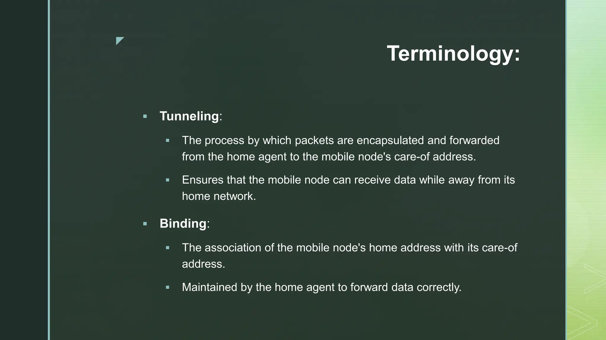 z
Terminology:
 Tunneling:
 The process by which packets are encapsulated and forwarded
from the home agent to the mobile node's care-of address.
 Ensures that the mobile node can receive data while away from its
home network.
 Binding:
 The association of the mobile node's home address with its care-of
address.
 Maintained by the home agent to forward data correctly.
 