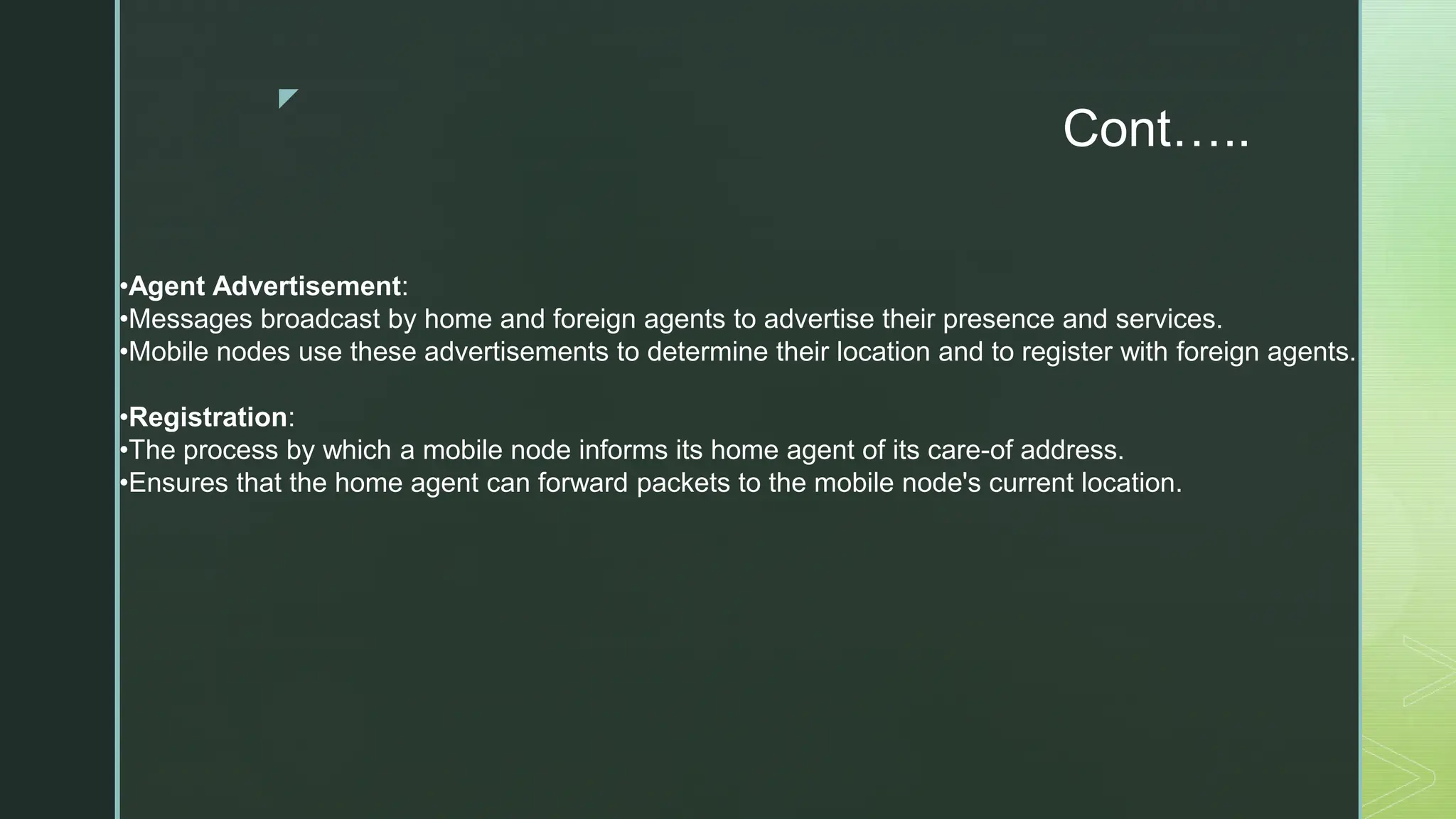 z
Cont…..
•Agent Advertisement:
•Messages broadcast by home and foreign agents to advertise their presence and services.
•Mobile nodes use these advertisements to determine their location and to register with foreign agents.
•Registration:
•The process by which a mobile node informs its home agent of its care-of address.
•Ensures that the home agent can forward packets to the mobile node's current location.
 