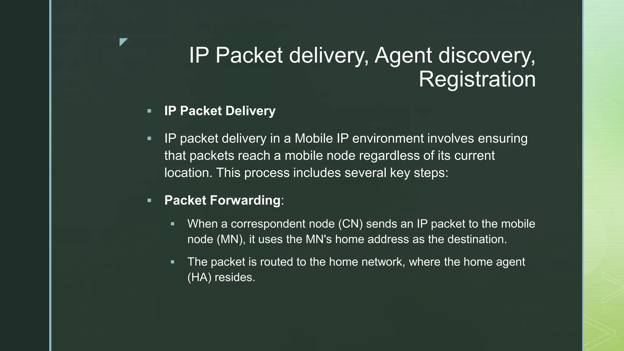 z
IP Packet delivery, Agent discovery,
Registration
 IP Packet Delivery
 IP packet delivery in a Mobile IP environment involves ensuring
that packets reach a mobile node regardless of its current
location. This process includes several key steps:
 Packet Forwarding:
 When a correspondent node (CN) sends an IP packet to the mobile
node (MN), it uses the MN's home address as the destination.
 The packet is routed to the home network, where the home agent
(HA) resides.
 