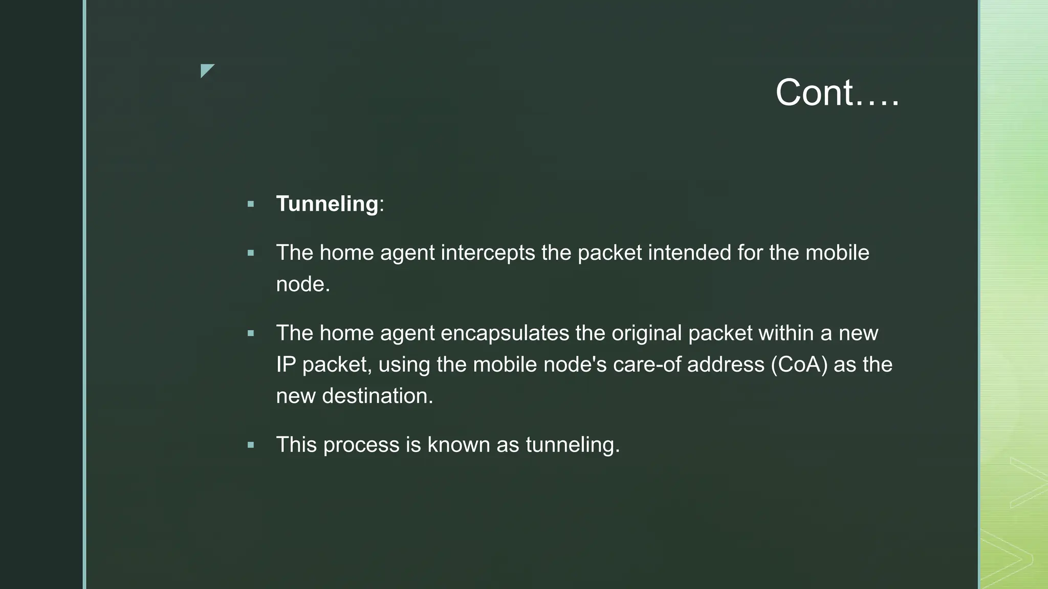 z
Cont….
 Tunneling:
 The home agent intercepts the packet intended for the mobile
node.
 The home agent encapsulates the original packet within a new
IP packet, using the mobile node's care-of address (CoA) as the
new destination.
 This process is known as tunneling.
 