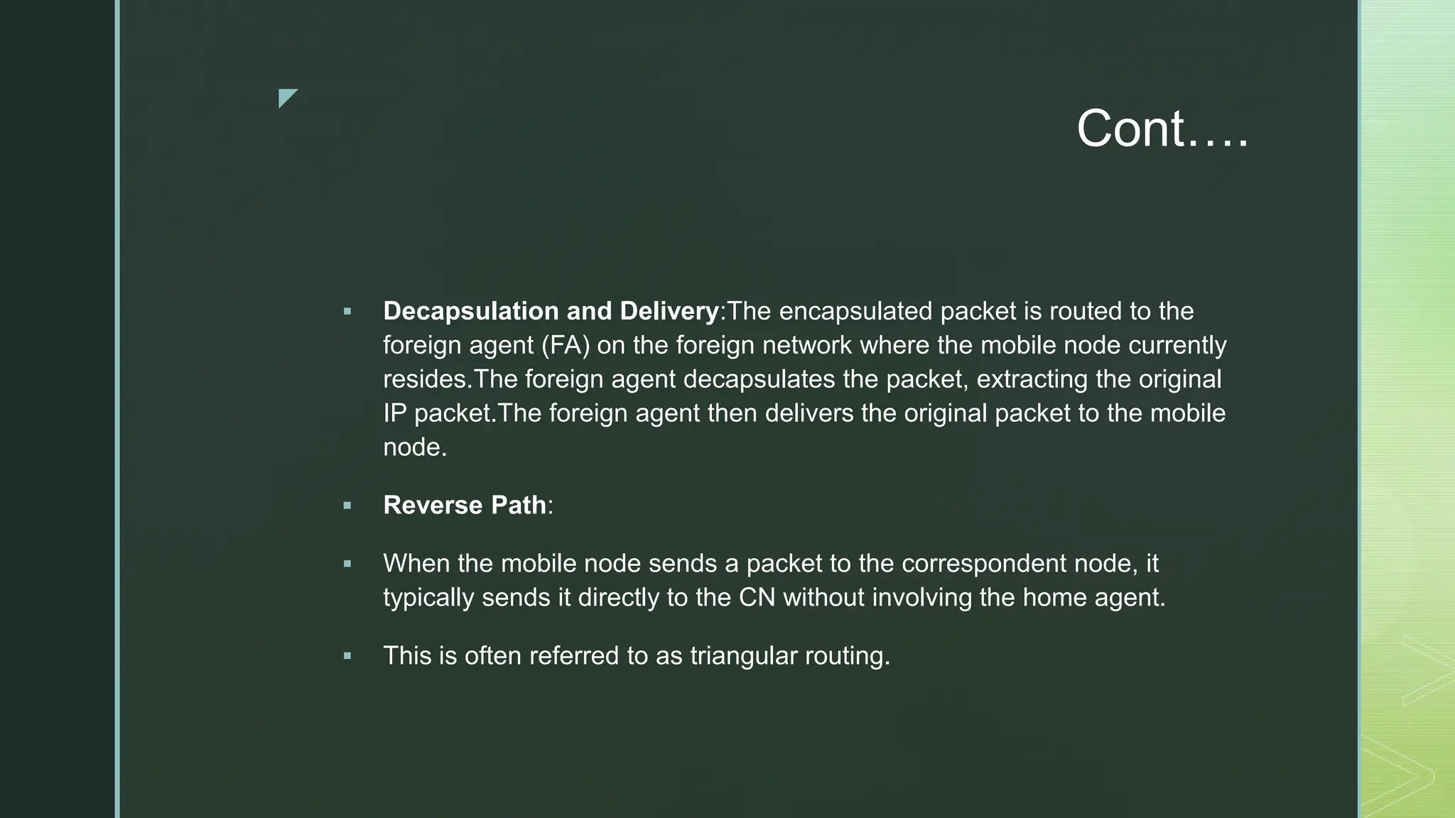 z
Cont….
 Decapsulation and Delivery:The encapsulated packet is routed to the
foreign agent (FA) on the foreign network where the mobile node currently
resides.The foreign agent decapsulates the packet, extracting the original
IP packet.The foreign agent then delivers the original packet to the mobile
node.
 Reverse Path:
 When the mobile node sends a packet to the correspondent node, it
typically sends it directly to the CN without involving the home agent.
 This is often referred to as triangular routing.
 