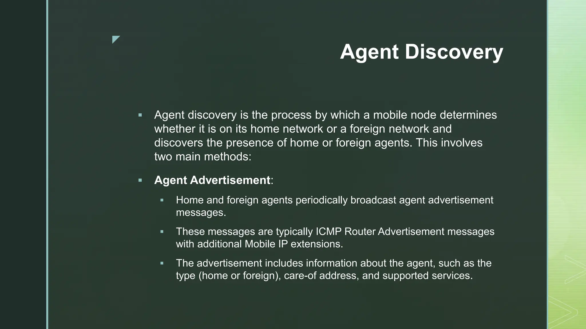 z
Agent Discovery
 Agent discovery is the process by which a mobile node determines
whether it is on its home network or a foreign network and
discovers the presence of home or foreign agents. This involves
two main methods:
 Agent Advertisement:
 Home and foreign agents periodically broadcast agent advertisement
messages.
 These messages are typically ICMP Router Advertisement messages
with additional Mobile IP extensions.
 The advertisement includes information about the agent, such as the
type (home or foreign), care-of address, and supported services.
 