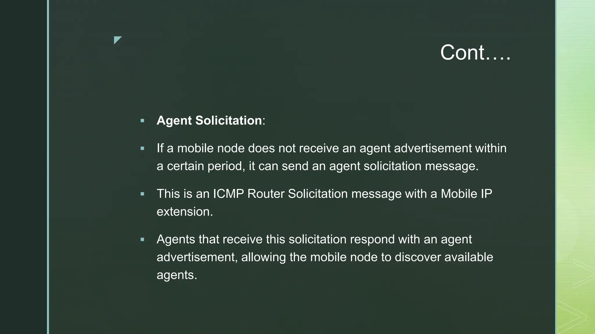 z
Cont….
 Agent Solicitation:
 If a mobile node does not receive an agent advertisement within
a certain period, it can send an agent solicitation message.
 This is an ICMP Router Solicitation message with a Mobile IP
extension.
 Agents that receive this solicitation respond with an agent
advertisement, allowing the mobile node to discover available
agents.
 