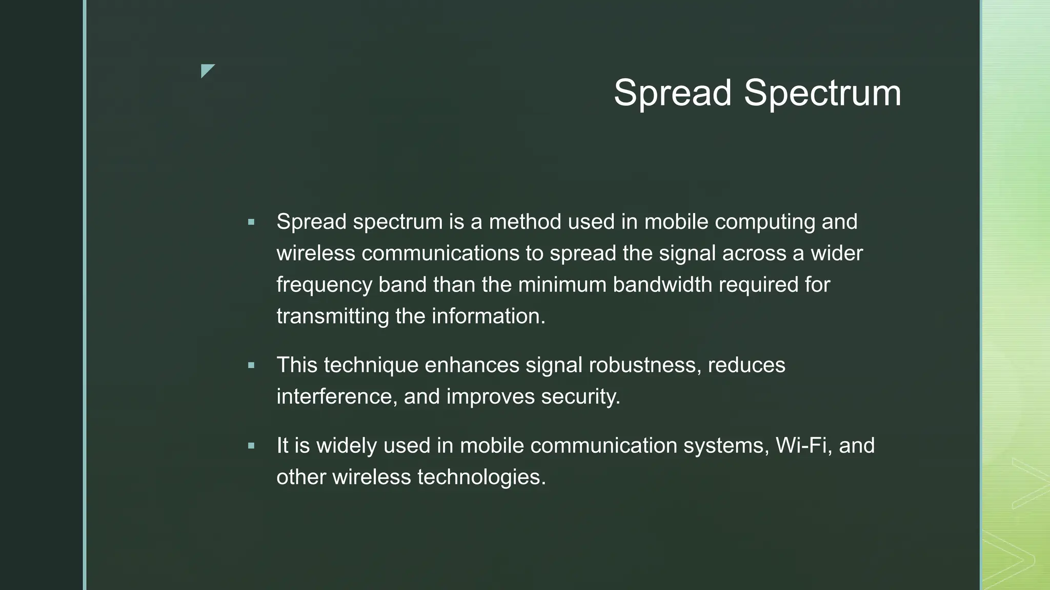 z
Spread Spectrum
 Spread spectrum is a method used in mobile computing and
wireless communications to spread the signal across a wider
frequency band than the minimum bandwidth required for
transmitting the information.
 This technique enhances signal robustness, reduces
interference, and improves security.
 It is widely used in mobile communication systems, Wi-Fi, and
other wireless technologies.
 
