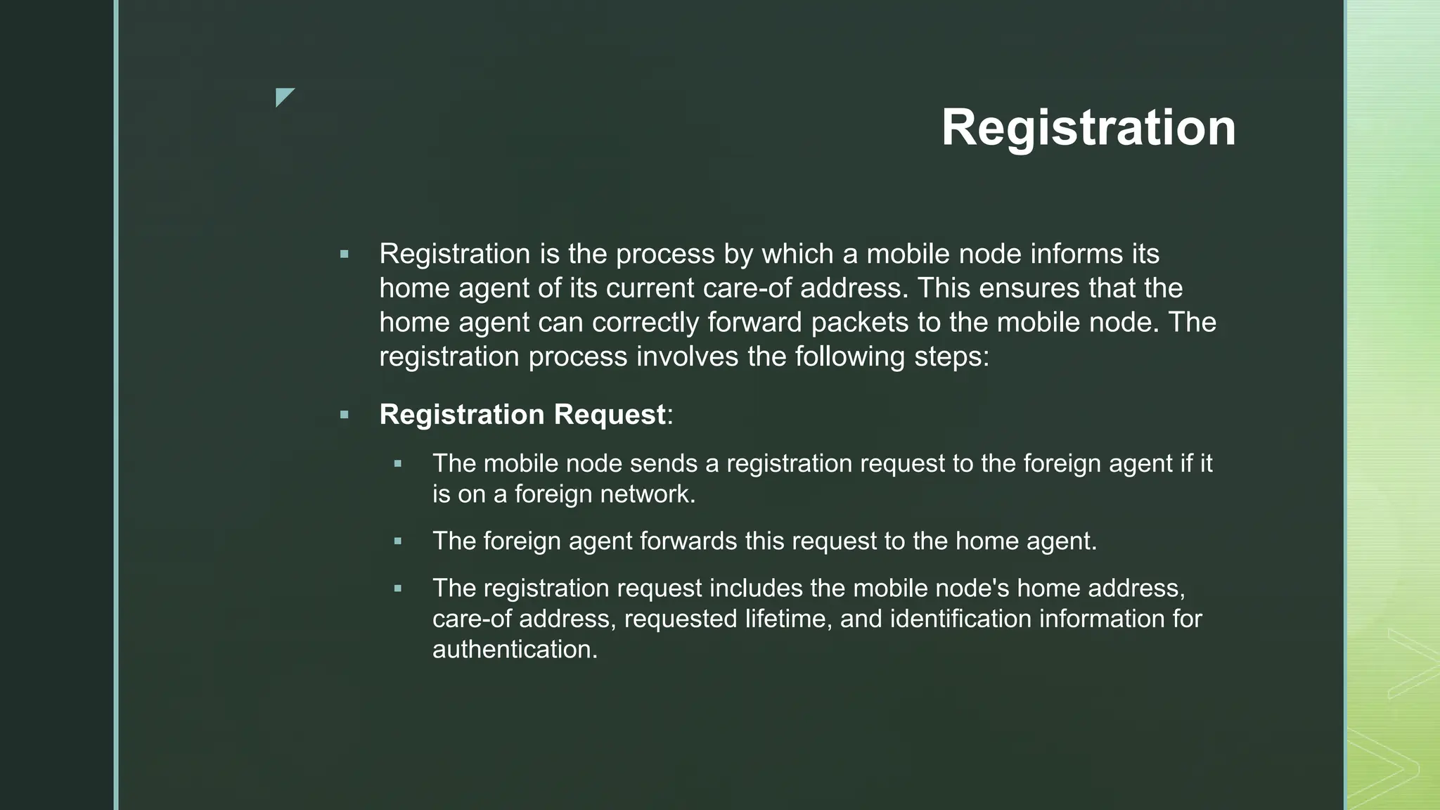 z
Registration
 Registration is the process by which a mobile node informs its
home agent of its current care-of address. This ensures that the
home agent can correctly forward packets to the mobile node. The
registration process involves the following steps:
 Registration Request:
 The mobile node sends a registration request to the foreign agent if it
is on a foreign network.
 The foreign agent forwards this request to the home agent.
 The registration request includes the mobile node's home address,
care-of address, requested lifetime, and identification information for
authentication.
 