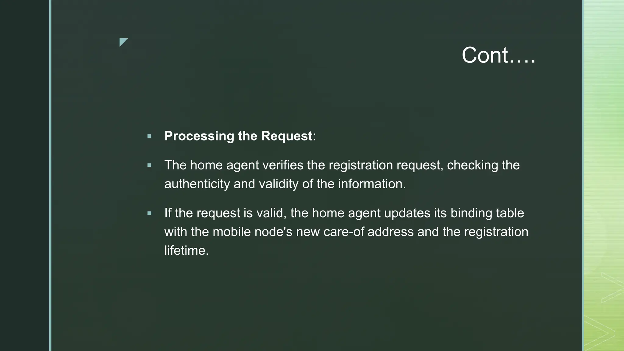 z
Cont….
 Processing the Request:
 The home agent verifies the registration request, checking the
authenticity and validity of the information.
 If the request is valid, the home agent updates its binding table
with the mobile node's new care-of address and the registration
lifetime.
 