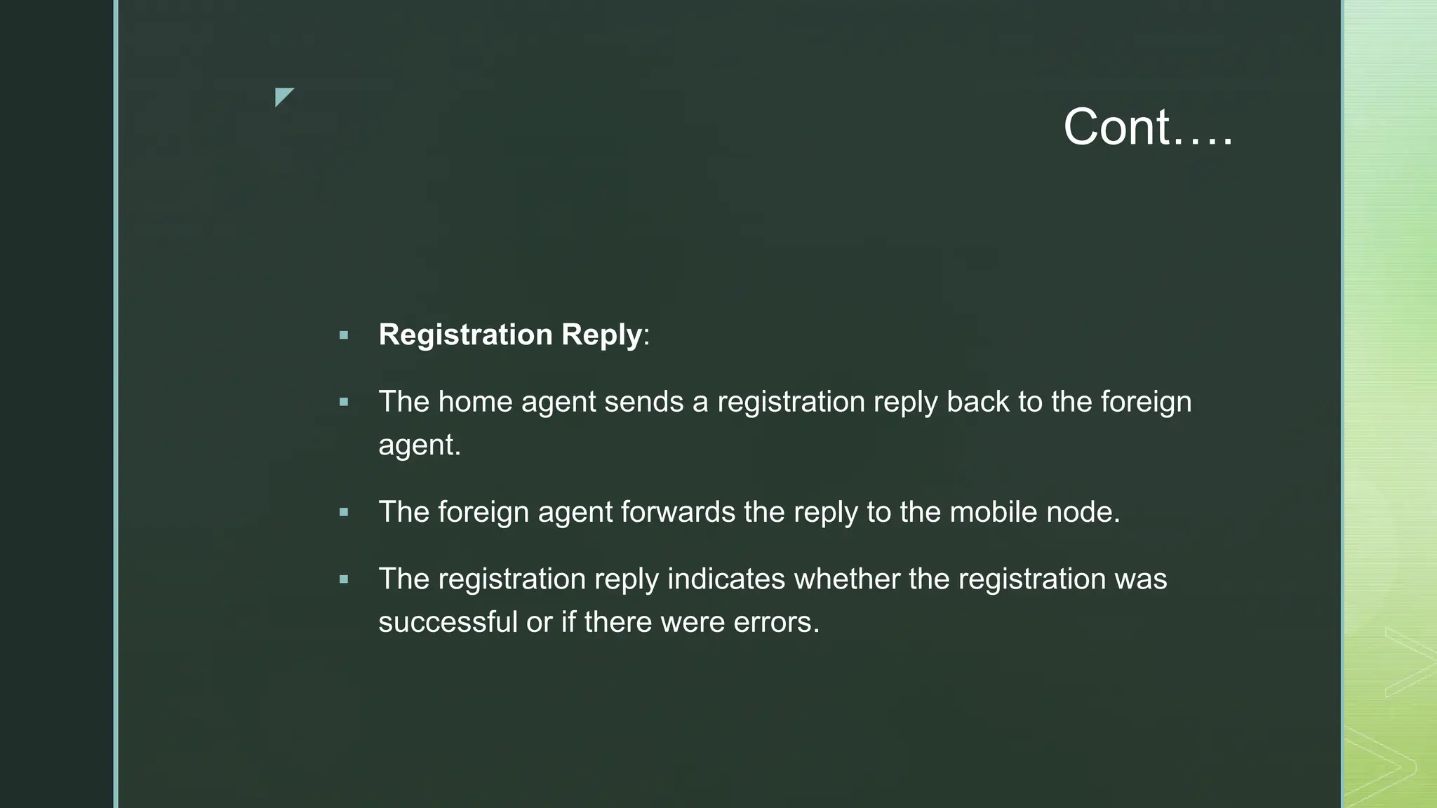 z
Cont….
 Registration Reply:
 The home agent sends a registration reply back to the foreign
agent.
 The foreign agent forwards the reply to the mobile node.
 The registration reply indicates whether the registration was
successful or if there were errors.
 