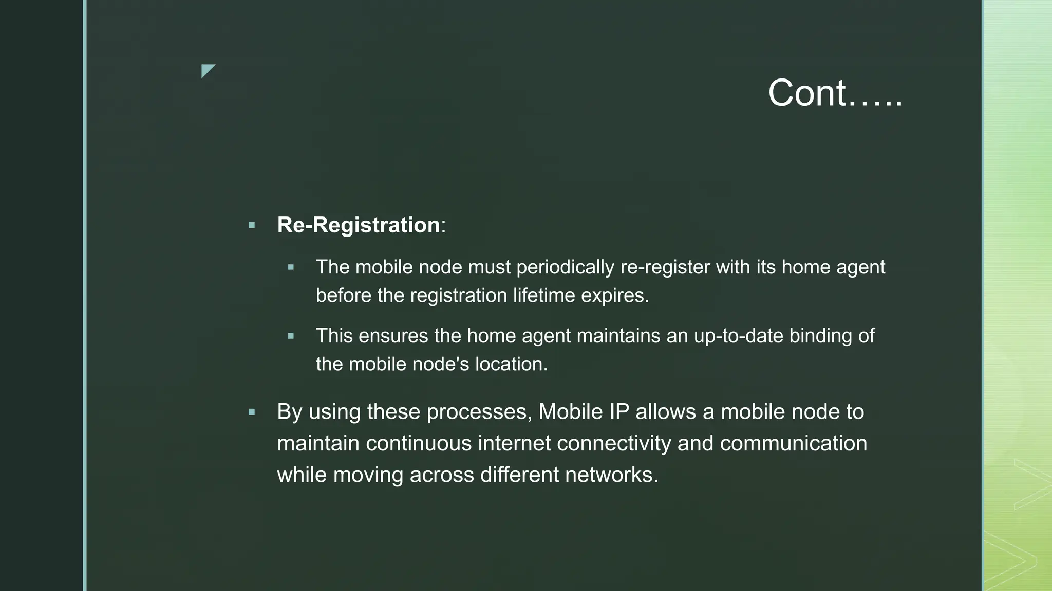 z
Cont…..
 Re-Registration:
 The mobile node must periodically re-register with its home agent
before the registration lifetime expires.
 This ensures the home agent maintains an up-to-date binding of
the mobile node's location.
 By using these processes, Mobile IP allows a mobile node to
maintain continuous internet connectivity and communication
while moving across different networks.
 