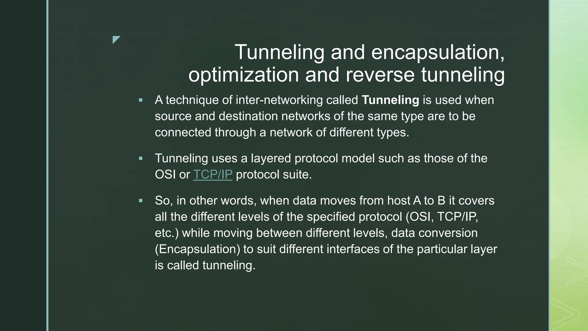 z
Tunneling and encapsulation,
optimization and reverse tunneling
 A technique of inter-networking called Tunneling is used when
source and destination networks of the same type are to be
connected through a network of different types.
 Tunneling uses a layered protocol model such as those of the
OSI or TCP/IP protocol suite.
 So, in other words, when data moves from host A to B it covers
all the different levels of the specified protocol (OSI, TCP/IP,
etc.) while moving between different levels, data conversion
(Encapsulation) to suit different interfaces of the particular layer
is called tunneling.
 