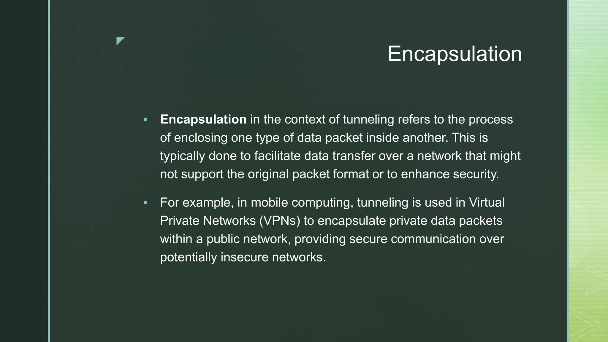 z
Encapsulation
 Encapsulation in the context of tunneling refers to the process
of enclosing one type of data packet inside another. This is
typically done to facilitate data transfer over a network that might
not support the original packet format or to enhance security.
 For example, in mobile computing, tunneling is used in Virtual
Private Networks (VPNs) to encapsulate private data packets
within a public network, providing secure communication over
potentially insecure networks.
 