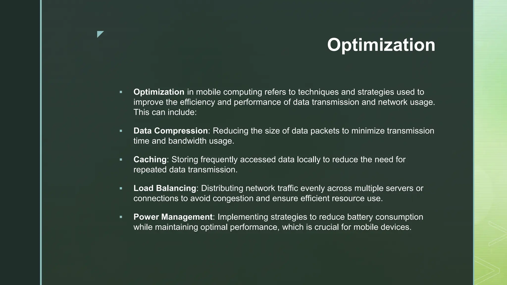 z
Optimization
 Optimization in mobile computing refers to techniques and strategies used to
improve the efficiency and performance of data transmission and network usage.
This can include:
 Data Compression: Reducing the size of data packets to minimize transmission
time and bandwidth usage.
 Caching: Storing frequently accessed data locally to reduce the need for
repeated data transmission.
 Load Balancing: Distributing network traffic evenly across multiple servers or
connections to avoid congestion and ensure efficient resource use.
 Power Management: Implementing strategies to reduce battery consumption
while maintaining optimal performance, which is crucial for mobile devices.
 