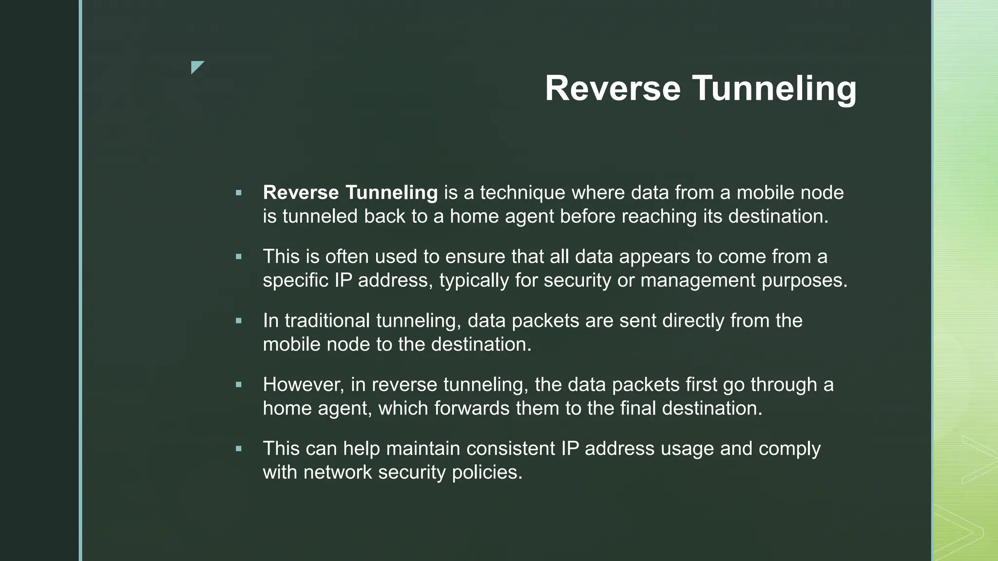 z
Reverse Tunneling
 Reverse Tunneling is a technique where data from a mobile node
is tunneled back to a home agent before reaching its destination.
 This is often used to ensure that all data appears to come from a
specific IP address, typically for security or management purposes.
 In traditional tunneling, data packets are sent directly from the
mobile node to the destination.
 However, in reverse tunneling, the data packets first go through a
home agent, which forwards them to the final destination.
 This can help maintain consistent IP address usage and comply
with network security policies.
 