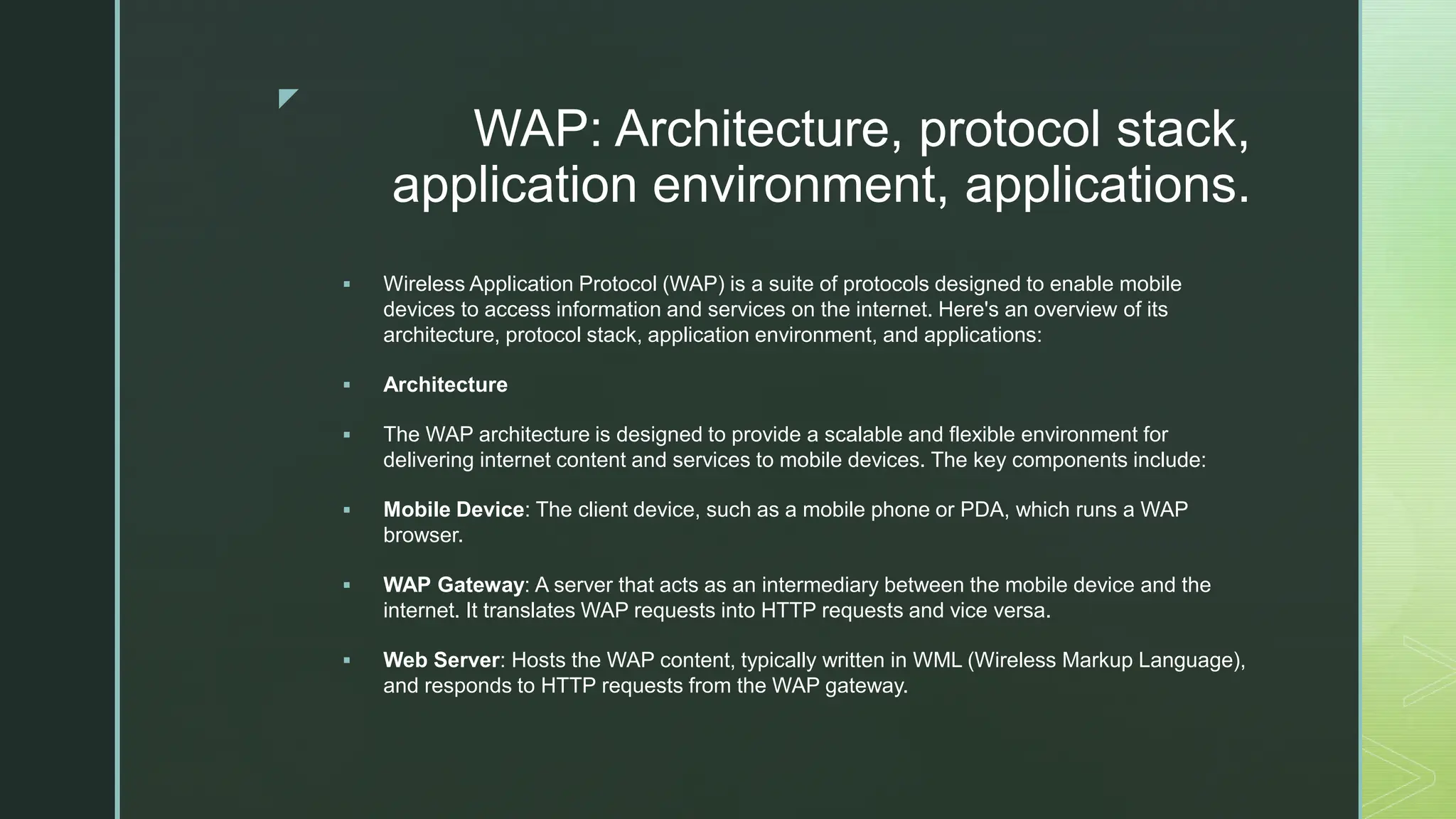 z
WAP: Architecture, protocol stack,
application environment, applications.
 Wireless Application Protocol (WAP) is a suite of protocols designed to enable mobile
devices to access information and services on the internet. Here's an overview of its
architecture, protocol stack, application environment, and applications:
 Architecture
 The WAP architecture is designed to provide a scalable and flexible environment for
delivering internet content and services to mobile devices. The key components include:
 Mobile Device: The client device, such as a mobile phone or PDA, which runs a WAP
browser.
 WAP Gateway: A server that acts as an intermediary between the mobile device and the
internet. It translates WAP requests into HTTP requests and vice versa.
 Web Server: Hosts the WAP content, typically written in WML (Wireless Markup Language),
and responds to HTTP requests from the WAP gateway.
 