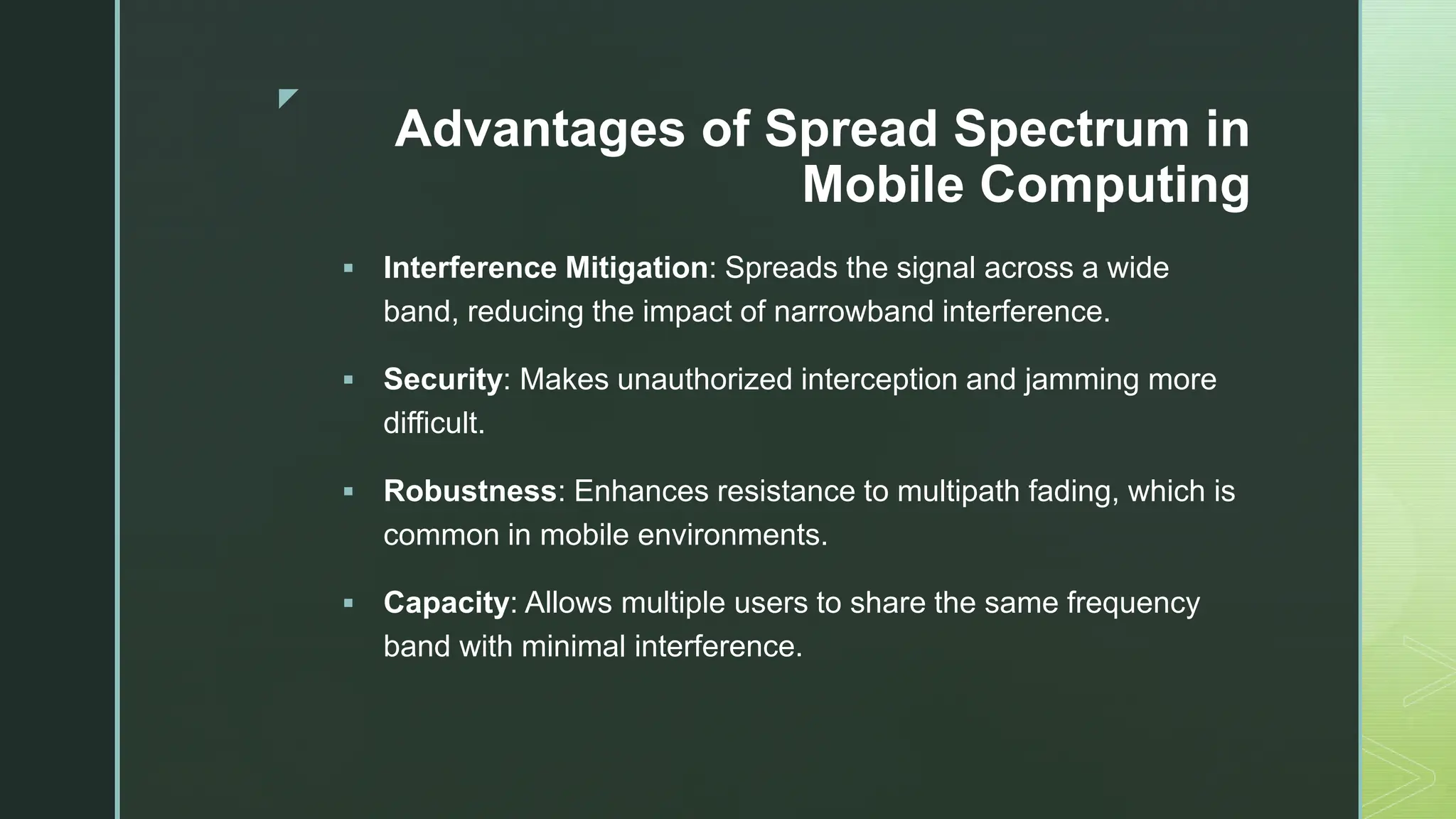 z
Advantages of Spread Spectrum in
Mobile Computing
 Interference Mitigation: Spreads the signal across a wide
band, reducing the impact of narrowband interference.
 Security: Makes unauthorized interception and jamming more
difficult.
 Robustness: Enhances resistance to multipath fading, which is
common in mobile environments.
 Capacity: Allows multiple users to share the same frequency
band with minimal interference.
 