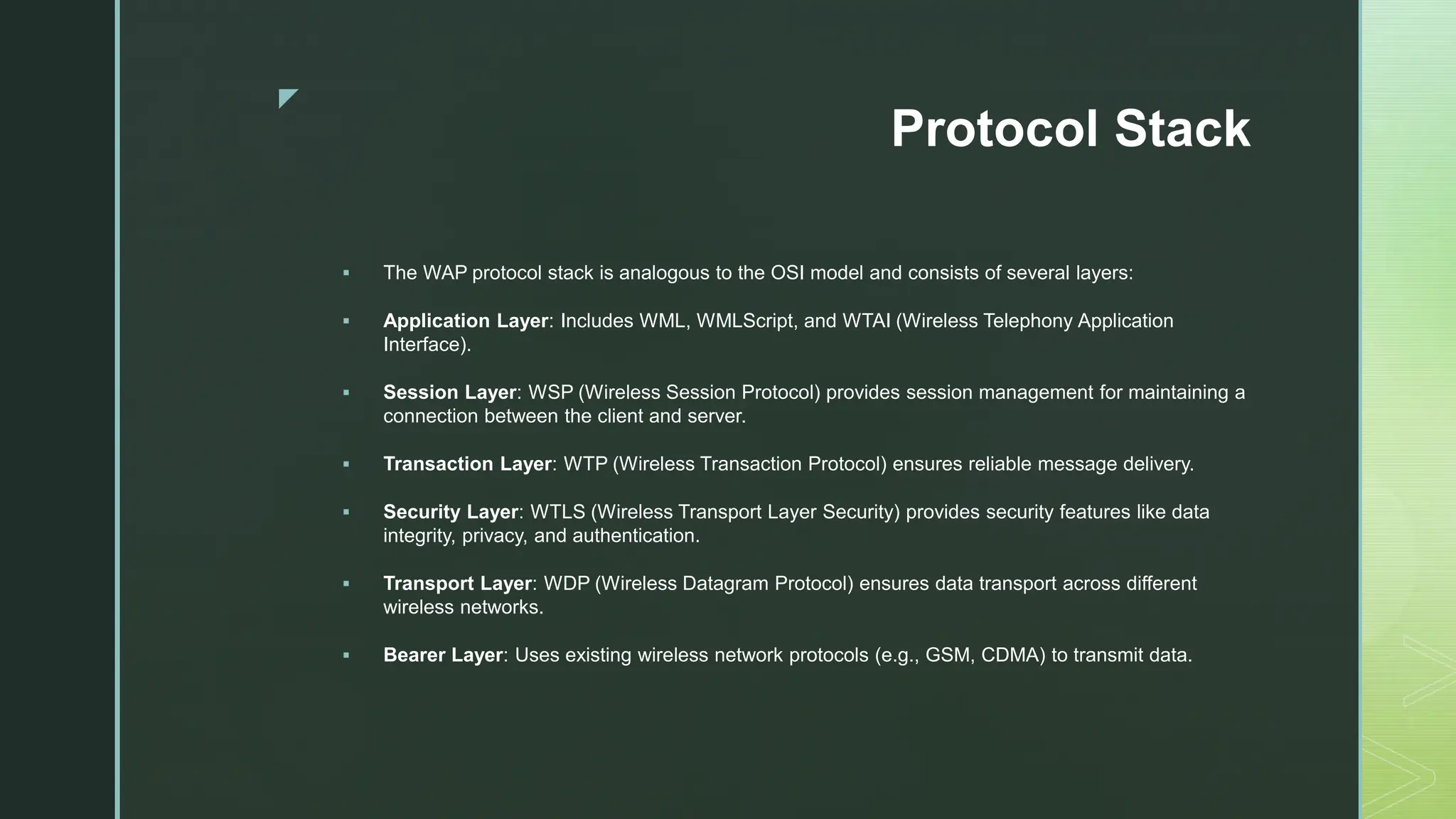 z
Protocol Stack
 The WAP protocol stack is analogous to the OSI model and consists of several layers:
 Application Layer: Includes WML, WMLScript, and WTAI (Wireless Telephony Application
Interface).
 Session Layer: WSP (Wireless Session Protocol) provides session management for maintaining a
connection between the client and server.
 Transaction Layer: WTP (Wireless Transaction Protocol) ensures reliable message delivery.
 Security Layer: WTLS (Wireless Transport Layer Security) provides security features like data
integrity, privacy, and authentication.
 Transport Layer: WDP (Wireless Datagram Protocol) ensures data transport across different
wireless networks.
 Bearer Layer: Uses existing wireless network protocols (e.g., GSM, CDMA) to transmit data.
 