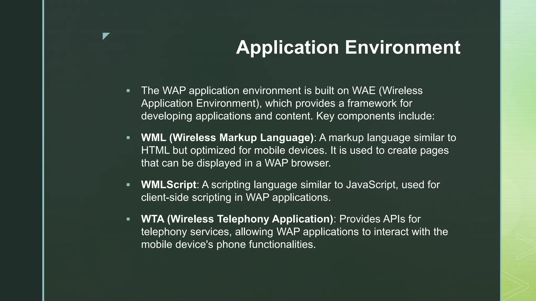 z
Application Environment
 The WAP application environment is built on WAE (Wireless
Application Environment), which provides a framework for
developing applications and content. Key components include:
 WML (Wireless Markup Language): A markup language similar to
HTML but optimized for mobile devices. It is used to create pages
that can be displayed in a WAP browser.
 WMLScript: A scripting language similar to JavaScript, used for
client-side scripting in WAP applications.
 WTA (Wireless Telephony Application): Provides APIs for
telephony services, allowing WAP applications to interact with the
mobile device's phone functionalities.
 
