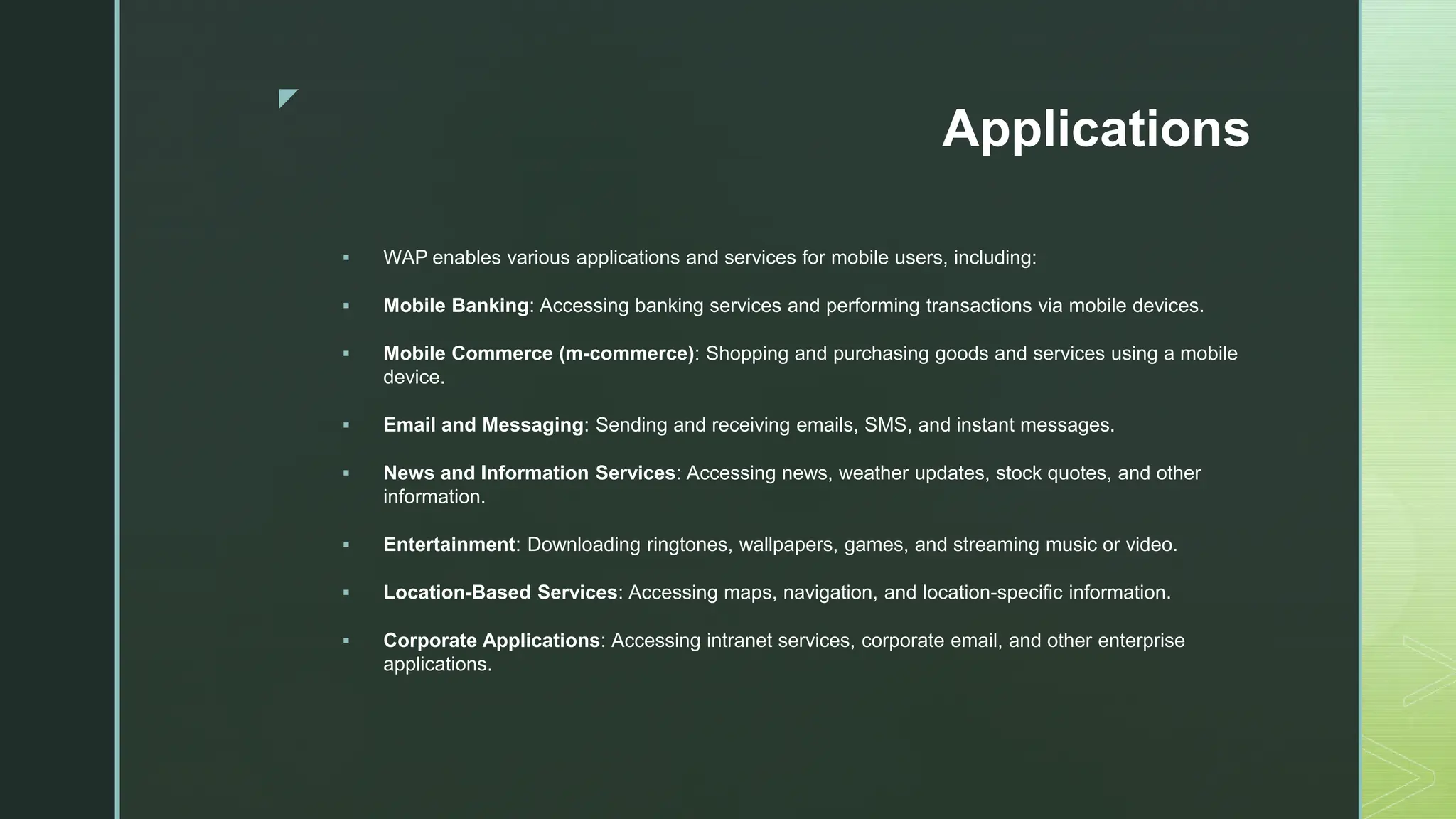 z
Applications
 WAP enables various applications and services for mobile users, including:
 Mobile Banking: Accessing banking services and performing transactions via mobile devices.
 Mobile Commerce (m-commerce): Shopping and purchasing goods and services using a mobile
device.
 Email and Messaging: Sending and receiving emails, SMS, and instant messages.
 News and Information Services: Accessing news, weather updates, stock quotes, and other
information.
 Entertainment: Downloading ringtones, wallpapers, games, and streaming music or video.
 Location-Based Services: Accessing maps, navigation, and location-specific information.
 Corporate Applications: Accessing intranet services, corporate email, and other enterprise
applications.
 