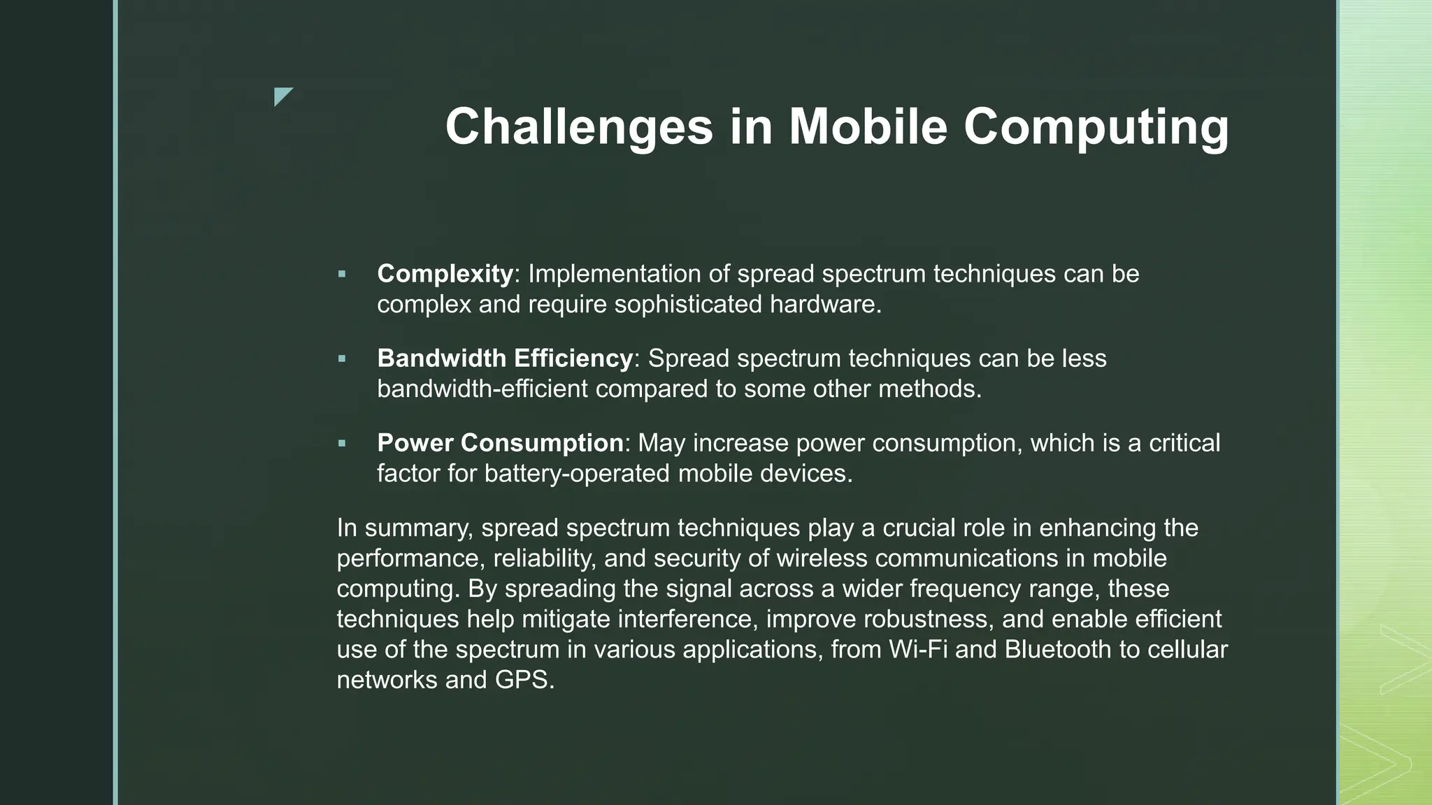 z
Challenges in Mobile Computing
 Complexity: Implementation of spread spectrum techniques can be
complex and require sophisticated hardware.
 Bandwidth Efficiency: Spread spectrum techniques can be less
bandwidth-efficient compared to some other methods.
 Power Consumption: May increase power consumption, which is a critical
factor for battery-operated mobile devices.
In summary, spread spectrum techniques play a crucial role in enhancing the
performance, reliability, and security of wireless communications in mobile
computing. By spreading the signal across a wider frequency range, these
techniques help mitigate interference, improve robustness, and enable efficient
use of the spectrum in various applications, from Wi-Fi and Bluetooth to cellular
networks and GPS.
 